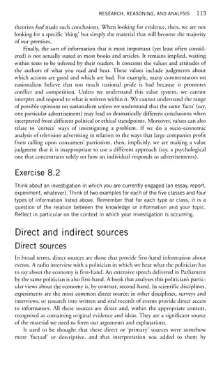 RESEARCH, REASONING, AND ANALYSIS 1 1 3
theorists had made such conclusions. When looking for evidence, then, we are not
looking for a specific 'thing' but simply the material that will become the majority
of our premises.
Finally, the sort of information that is most important (yet least often consid-
ered) is not actually stated in most books and articles. It remains implied, waiting
within texts to be inferred by their readers. It concerns the values and attitudes of
the authors of what you read and hear. These values include judgments about
which actions are good and which are bad. For example, many commentators on
nationalism believe that too much national pride is bad because it promotes
conflict and competition. Unless we understand this value system, we cannot
interpret and respond to what is written within it. We cannot understand the range
of possible opinions on nationalism unless we understand that the same 'facts' (say,
one particular advertisement) may lead to dramatically different conclusions when
interpreted from different political or ethical standpoints. Moreover, values can also
relate to 'correct' ways of investigating a problem. If we do a socio-economic
analysis of television advertising in relation to the ways that large companies profit
from calling upon consumers' patriotism, then, implicitly, we are making a value
judgment that it is inappropriate to use a different approach (say, a psychological
one that concentrates solely on how an individual responds to advertisements).
Exercise 8.2
Think about an investigation in which you are currently engaged (an essay, report,
experiment, whatever). Think of two examples for each of the five classes and four
types of information listed above. Remember that for each type or class, it is a
question of the relation between the knowledge or information and your topic.
Reflect in particular on the context in which your investigation is occurring.
Direct and indirect sources
Direct sources
In broad terms, direct sources are those that provide first-hand information about
events. A radio interview with a politician in which we hear what the politician has
to say about the economy is first-hand. An extensive speech delivered in Parliament
by the same politician is also first-hand. A book that analyses this politician's partic-
ular views about the economy is, by contrast, second-hand. In scientific disciplines,
experiments are the most common direct source; in other disciplines, surveys and
interviews, or research into written and oral records of events provide direct access
to information. All these sources are direct and, within the appropriate context,
recognised as containing original evidence and ideas. They are a significant source
of the material we need to form our arguments and explanations.
It used to be thought that these direct or 'primary' sources were somehow
more 'factual' or descriptive, and that interpretation was added to them by
 