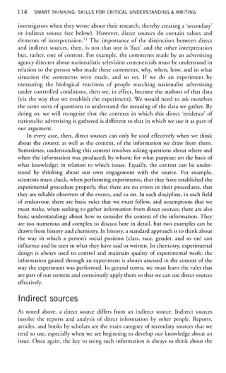 1 1 4 SMART THINKING: SKILLS FOR CRITICAL UNDERSTANDING & WRITING
investigators when they wrote about their research, thereby creating a 'secondary'
or indirect source (see below). However, direct sources do contain values and
elements of interpretation.11
The importance of the distinction between direct
and indirect sources, then, is not that one is 'fact' and the other interpretation
but, rather, one of context. For example, the comments made by an advertising
agency director about nationalistic television commercials must be understood in
relation to the person who made these comments, why, when, how, and in what
situation the comments were made, and so on. If we do an experiment by
measuring the biological reactions of people watching nationalist advertising
under controlled conditions, then we, in effect, become the authors of that data
(via the way that we establish the experiment). We would need to ask ourselves
the same sorts of questions to understand the meaning of the data we gather. By
doing so, we will recognise that the contexts in which this direct 'evidence' of
nationalist advertising is gathered is different to that in which we use it as part of
our argument.
In every case, then, direct sources can only be used effectively when we think
about the context, as well as the content, of the information we draw from them.
Sometimes, understanding this context involves asking questions about where and
when the information was produced; by whom; for what purpose; on the basis of
what knowledge; in relation to which issues. Equally, the context can be under-
stood by thinking about our own engagement with the source. For example,
scientists must check, when performing experiments, that they have established the
experimental procedure properly, that there are no errors in their procedures, that
they are reliable observers of the events, and so on. In each discipline, in each field
of endeavour, there are basic rules that we must follow, and assumptions that we
must make, when seeking to gather information from direct sources; there are also
basic understandings about how to consider the context of the information. They
are too numerous and complex to discuss here in detail, but two examples can be
drawn from history and chemistry. In history, a standard approach is to think about
the way in which a person's social position (class, race, gender, and so on) can
influence and be seen in what they have said or written. In chemistry, experimental
design is always used to control and maintain quality of experimental work: the
information gained through an experiment is always assessed in the context of the
way the experiment was performed. In general terms, we must learn the rules that
are part of our context and consciously apply them so that we can use direct sources
effectively.
Indirect sources
As noted above, a direct source differs from an indirect source. Indirect sources
involve the reports and analysis of direct information by other people. Reports,
articles, and books by scholars are the main category of secondary sources that we
tend to use, especially when we are beginning to develop our knowledge about an
issue. Once again, the key to using such information is always to think about the
 