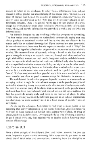 RESEARCH, REASONING, AND ANALYSIS 1 1 5
context in which it was produced. In other words, information from indirect
sources is only as good as our understanding of that source itself. For example, as a
result of changes over the past two decades, an academic commentary such as the
one by James on advertising in the 1970s may not be precisely relevant to con-
temporary concerns. There is no general rule to apply to such analysis of sources,
except that we must always think about the context (who obtained the information;
when, where, and how the information was arrived at) as well as the text (what the
information is).
For example, imagine you are watching a television program on advertising.
The host makes some comments on nationalistic commercials, saying that they
always produce an emotional reaction and that is why they are effective. Is this
source useful for an academic investigation? If you answered no, then you would,
in some circumstances, be correct. But the important question to ask is 'Why?'. Let
us contrast this hypothetical television program with a more usual source: academic
writing. The trustworthiness of academic writing is based on the idea that the
person doing the writing is an expert in that area, through their close study of the
topic, their skills as a researcher, their careful, long-term analysis, and their involve-
ment in a system in which articles and books are published only after the scrutiny
of other qualified academics to determine if they are 'right' or not. In other words,
the claims are trustworthy because an institutionalised method makes them trust-
worthy. It is a social convention that academic work is regarded as being more
'sound' (if often more remote) than 'popular' work; it is also a worthwhile social
convention because there are good reasons to accept this distinction in soundness.
The usefulness of the television program depends, however, on what exactly we
are trying to find. It might be quite relevant to argue that the popular perception of
nationalist advertising is very important in the effectiveness of such commercials.
So, even if we distrust many of the claims that are advanced in the popular media
and trust those from more scholarly work instead, we can still use as evidence the
fact that people do actually make and listen to the first sort of claim. In other
words, while we may not trust the television program as an indirect commentary
on advertising, we could certainly use it as a direct source of popular views on
advertising.
Do you see the difference? Sometimes we will want to make claims in our
reasoning that convey information in the claims themselves. And sometimes we
will want to make claims about the fact that a certain type of claim, or group of
claims, has been made by others. Developing the latter type of writing is essential
in good critical work and, thus, requires you to develop skills in knowing about
sources of knowledge.
Exercise 8.3
Write a short analysis of the different direct and indirect sources that you use
most frequently in your current reasoning. What questions do you need to ask
about them? What rules and assumptions, stemming from the discipline or
 