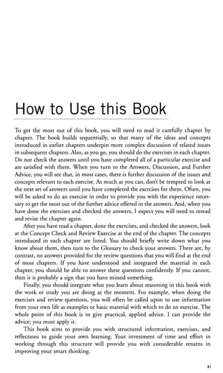 How to Use this Book
To get the most out of this book, you will need to read it carefully chapter by
chapter. The book builds sequentially, so that many of the ideas and concepts
introduced in earlier chapters underpin more complex discussion of related issues
in subsequent chapters. Also, as you go, you should do the exercises in each chapter.
Do not check the answers until you have completed all of a particular exercise and
are satisfied with them. When you turn to the Answers, Discussion, and Further
Advice, you will see that, in most cases, there is further discussion of the issues and
concepts relevant to each exercise. As much as you can, don't be tempted to look at
the next set of answers until you have completed the exercises for them. Often, you
will be asked to do an exercise in order to provide you with the experience neces-
sary to get the most out of the further advice offered in the answers. And, when you
have done the exercises and checked the answers, I expect you will need to reread
and revise the chapter again.
After you have read a chapter, done the exercises, and checked the answers, look
at the Concept Check and Review Exercise at the end of the chapter. The concepts
introduced in each chapter are listed. You should briefly write down what you
know about them, then turn to the Glossary to check your answers. There are, by
contrast, no answers provided for the review questions that you will find at the end
of most chapters. If you have understood and integrated the material in each
chapter, you should be able to answer these questions confidently. If you cannot,
then it is probably a sign that you have missed something.
Finally, you should integrate what you learn about reasoning in this book with
the work or study you are doing at the moment. For example, when doing the
exercises and review questions, you will often be called upon to use information
from your own life as examples or basic material with which to do an exercise. The
whole point of this book is to give practical, applied advice. I can provide the
advice; you must apply it.
This book aims to provide you with structured information, exercises, and
reflections to guide your own learning. Your investment of time and effort in
working through this structure will provide you with considerable returns in
improving your smart thinking.
XI
 