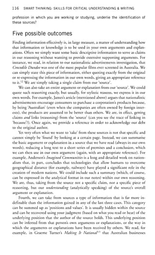 1 1 6 SMART THINKING: SKILLS FOR CRITICAL UNDERSTANDING & WRITING
profession in which you are working or studying, underlie the identification of
these sources?
Five possible outcomes
Finding information effectively is, in large measure, a matter of understanding how
that information or knowledge is to be used in your own arguments and explan-
ations. Often we simply want some basic descriptive information to serve as claims
in our reasoning without wanting to provide extensive supporting arguments. For
instance, we read, in relation to our nationalistic advertisements investigation, that
Crocodile Dundee was one of the most popular films ever screened in Australia. We
can simply state this piece of information, either quoting exactly from the original
or re-expressing the information in our own words, giving an appropriate reference
to it.12
We are simply taking a single claim from our 'source'.
We can also take an entire argument or explanation from our 'source'. We could
quote such reasoning exactly, but usually, for stylistic reasons, we express it in our
own words. For example, James's article (mentioned above) argues that nationalistic
advertisements encourage consumers to purchase a corporation's products because,
by being 'Australian' (even when the companies are often owned by foreign inter-
ests), the products are assumed to be better than others. We are, in effect, getting
claims and links (reasoning) from the 'source' (can you see the trace of linking in
'because'?). Once again, we provide a reference in order to acknowledge our debt
to the original author.
Yet very often what we want to 'take' from these sources is not that specific and
cannot simply be 'found' by looking at a certain page. Instead, we can summarise
the basic argument or explanation in a source that we have read (always in our own
words), reducing a long text to a short series of premises and a conclusion, which
we can then use in our own argument (again, with an appropriate reference). For
example, Anderson's Imagined Communities is a long and detailed work on nation-
alism that, in part, concludes that technologies that allow humans to overcome
geographical distance (for example, railways) have played a significant role in the
creation of modern nations. We could include such a summary (which, of course,
can be expressed in the analytical format in our notes) within our own reasoning.
We are, thus, taking from the source not a specific claim, nor a specific piece of
reasoning, but our understanding (analytically speaking) of the source's overall
argument or explanation.
Fourth, we can take from sources a type of information that is far more in-
definable than the information gained in any of the last three cases. This category
can be summed up as 'positions and values'. It is usually hidden within the source
and can be recovered using your judgment (based on what you read or hear) of the
underlying position that the author of the source holds. This underlying position
can be inferred from that person's own arguments or explanations, or the way in
which the arguments or explanations have been received by others. We read, for
example, in Graeme Turner's Making It National15
that Australian businesses
 