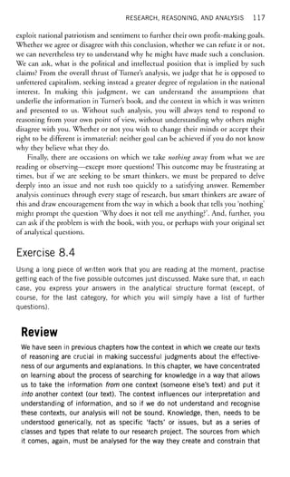 RESEARCH, REASONING, AND ANALYSIS 117
exploit national patriotism and sentiment to further their own profit-making goals.
Whether we agree or disagree with this conclusion, whether we can refute it or not,
we can nevertheless try to understand why he might have made such a conclusion.
We can ask, what is the political and intellectual position that is implied by such
claims? From the overall thrust of Turner's analysis, we judge that he is opposed to
unfettered capitalism, seeking instead a greater degree of regulation in the national
interest. In making this judgment, we can understand the assumptions that
underlie the information in Turner's book, and the context in which it was written
and presented to us. Without such analysis, you will always tend to respond to
reasoning from your own point of view, without understanding why others might
disagree with you. Whether or not you wish to change their minds or accept their
right to be different is immaterial: neither goal can be achieved if you do not know
why they believe what they do.
Finally, there are occasions on which we take nothing away from what we are
reading or observing—except more questions! This outcome may be frustrating at
times, but if we are seeking to be smart thinkers, we must be prepared to delve
deeply into an issue and not rush too quickly to a satisfying answer. Remember
analysis continues through every stage of research, but smart thinkers are aware of
this and draw encouragement from the way in which a book that tells you 'nothing'
might prompt the question 'Why does it not tell me anything?'. And, further, you
can ask if the problem is with the book, with you, or perhaps with your original set
of analytical questions.
Exercise 8.4
Using a long piece of written work that you are reading at the moment, practise
getting each of the five possible outcomes just discussed. Make sure that, in each
case, you express your answers in the analytical structure format (except, of
course, for the last category, for which you will simply have a list of further
questions).
Review
We have seen in previous chapters how the context in which we create our texts
of reasoning are crucial in making successful judgments about the effective-
ness of our arguments and explanations. In this chapter, we have concentrated
on learning about the process of searching for knowledge in a way that allows
us to take the information from one context (someone else's text) and put it
into another context (our text). The context influences our interpretation and
understanding of information, and so if we do not understand and recognise
these contexts, our analysis will not be sound. Knowledge, then, needs to be
understood generically, not as specific 'facts' or issues, but as a series of
classes and types that relate to our research project. The sources from which
it comes, again, must be analysed for the way they create and constrain that
 