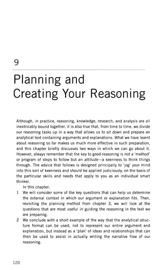 9
Planning and
Creating Your Reasoning
Although, in practice, reasoning, knowledge, research, and analysis are all
inextricably bound together, it is also true that, from time to time, we divide
our reasoning tasks up in a way that allows us to sit down and prepare an
analytical text containing arguments and explanations. What we have learnt
about reasoning so far makes us much more effective in such preparation,
and this chapter briefly discusses two ways in which we can go about it.
However, always remember that the key to good reasoning is not a 'method'
or program of steps to follow but an attitude—a keenness to think things
through. The advice that follows is designed principally to 'jog' your mind
into this sort of keenness and should be applied judiciously, on the basis of
the particular skills and needs that apply to you as an individual smart
thinker.
In this chapter:
1 We will consider some of the key questions that can help us determine
the external context in which our argument or explanation fits. Then,
revisiting the planning method from chapter 3, we will look at the
questions that are most useful in guiding the reasoning in the text we
are preparing.
2 We conclude with a short example of the way that the analytical struc-
ture format can be used, not to represent our entire argument and
explanation, but instead as a 'plan' of ideas and relationships that can
then be used to assist in actually writing the narrative flow of our
reasoning.
120
 