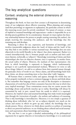 PLANNING AND CREATING YOUR REASONING 1 2 1
The key analytical questions
Context: analysing the external dimensions of
reasoning
Throughout this book, we have seen how context is all-important in determining
many of our judgments about effective reasoning. When planning and creating
(and then presenting) an argument or explanation, the particular context in which
this reasoning occurs must be actively considered. The nature of context—a mass
of implied or assumed knowledge and expectations—makes it impossible for us to
develop precise guidelines for its consideration. Instead, we must explore the three-
way relationship between the person or people creating reasoning (the author), the
people receiving this reasoning (the audience), and the knowledge that this
reasoning uses and develops.
Reasoning is about the use, expression, and formation of knowledge, and
involves innumerable judgments about the 'truth' of claims and the 'truth' of the
way they link to one another in various reasoned ways. Knowledge does not exist
objectively in the world (literally in the 'objects' that claims represent). Rather it is
created intersubjectively, that is, between people such as authors and their audi-
ences (known, technically, as 'subjects').1
Knowledge (consisting of claims and their
relationships) does have an objective element, since it represents, in another form,
the actual reality of objects. However, the medium of that representation—the
form in which knowledge is expressed—is language, which (unfortunately,
perhaps) is not a perfectly representational medium. Whenever we write or talk
about things ('objects'), we add to or subtract from their essential nature through
the particular choice of words we use. Hence claims, and all knowledge built from
those claims, are always something more or less than what 'really' happens.
All humans share a common reality and appear, through the words they use
(when properly translated), to have a common language to discuss and think about
it. But remember that language consists not only of the descriptive or denotative
characteristic of words but also of their connotative function (the way in which they
carry implied meanings). These connotations ensure that we cannot assume that
knowledge always and perfectly matches up to reality. Knowledge will always be
constrained by and, in part, created from the words in which it is expressed.
Moreover, the implied values and assumed knowledge that make words meaningful
exist through the interactions of people—the authors and audiences of reasoning.
That is why knowledge is intersubjective. Moreover, it is not simply a question of
thinking about individuals: who 'we' are as subjects depends very much on the
culture and society in which we grow up and, indeed, the knowledge that we
already possess. Hence, whenever we think about ourselves as authors of reasoning
or about our potential audiences, we are thinking about cultural and social assump-
tions and expectations about knowledge and reasoning.
The aim here is not to gain a detailed understanding of the philosophical
arguments for or against objective or intersubjective knowledge; it is to understand
 