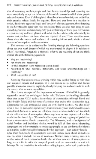 1 2 2 SMART THINKING: SKILLS FOR CRITICAL UNDERSTANDING & WRITING
that all reasoning involves people and that, hence, knowledge and reasoning can
never completely escape the influence of the social contexts in which those people
exist and operate. Even if philosophical ideas about intersubjectivity are unfamiliar,
their practical effects should be apparent. Have you ever been in a situation in
which, despite the apparent 'logic' and 'certainty' of your argument, those listening
to you have failed to agree with your conclusion? Have you ever been asked to learn
something without understanding why you are learning it? Have you ever written
a report or essay and been pleased with what you have done, only to be told by its
readers that you have not done what was required of you? These situations come
about when the author and audience of reasoning fail to work within a shared
context of assumptions and expectations.
This context can be understood by thinking through the following questions
about our own work (many of which we encountered in chapter 8 in relation to
others' reasoning). Forget, for a moment, what-we are reasoning about and think
instead about the following questions:
• Why am I reasoning?
• For whom am I reasoning?
• In what situation is my reasoning taking place?
• According to what methods, definitions, and broad understandings am I
reasoning?
• What is expected of me?
Knowing what context we are working within may involve 'fitting in' with what
our audience expects and assumes, or it can require us to outline and discuss
possible alternative contexts explicitly, thereby helping our audience to fit in with
the context that we want to establish.
Here is one example of the importance of context. HIV/AIDS is generally
regarded as one of the world's great health risks. We know certain things about the
virus that causes AIDS, such as its methods of transmission (through blood and
other bodily fluids) and the types of activities that enable this transmission (e.g.
unprotected sex and intravenous drug use with shared needles). We also know
what it does to human beings (destroys their immune system and indirectly causes
their death). Now, as far as we can tell, these claims are objectively 'true'. Yet, think
of the different sets of assumptions about, say, how to stop unprotected sex that
would not be shared by a Western health expert and, say, a group of politicians
from a conservative Islamic community. The Westerner, with a background of
social freedom and individual choice, would be full of ideas about advertising
campaigns and other strategies to encourage people to use condoms; the Islamic
community leaders would be bemused by this approach—even actively hostile—
since their framework of assumptions does not include such liberal attitudes to
sex, nor does it include the use of condoms. Neither party is wrong here: it is
neither rational nor irrational to hold either of these two sets of assumptions, as
long as each fits in with the accepted practices of the community to which it
belongs. Yet the possibility for misunderstanding is great, unless both parties make
 