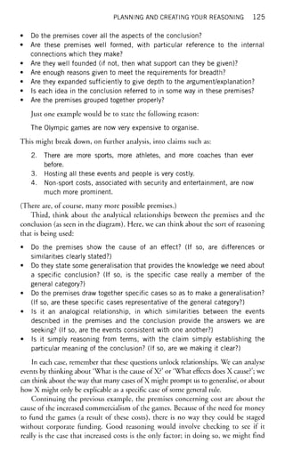 PLANNING AND CREATING YOUR REASONING 1 2 5
• Do the premises cover all the aspects of the conclusion?
• Are these premises well formed, with particular reference to the internal
connections which they make?
• Are they well founded (if not, then what support can they be given)?
• Are enough reasons given to meet the requirements for breadth?
• Are they expanded sufficiently to give depth to the argument/explanation?
• Is each idea in the conclusion referred to in some way in these premises?
• Are the premises grouped together properly?
Just one example would be to state the following reason:
The Olympic games are now very expensive to organise.
This might break down, on further analysis, into claims such as:
2. There are more sports, more athletes, and more coaches than ever
before.
3. Hosting all these events and people is very costly.
4. Non-sport costs, associated with security and entertainment, are now
much more prominent.
(There are, of course, many more possible premises.)
Third, think about the analytical relationships between the premises and the
conclusion (as seen in the diagram). Here, we can think about the sort of reasoning
that is being used:
• Do the premises show the cause of an effect? (If so, are differences or
similarities clearly stated?)
• Do they state some generalisation that provides the knowledge we need about
a specific conclusion? (If so, is the specific case really a member of the
general category?)
• Do the premises draw together specific cases so as to make a generalisation?
(If so, are these specific cases representative of the general category?)
• Is it an analogical relationship, in which similarities between the events
described in the premises and the conclusion provide the answers we are
seeking? (If so, are the events consistent with one another?)
• Is it simply reasoning from terms, with the claim simply establishing the
particular meaning of the conclusion? (If so, are we making it clear?)
In each case, remember that these questions unlock relationships. We can analyse
events by thinking about 'What is the cause of X?' or 'What effects does X cause?'; we
can think about the way that many cases of X might prompt us to generalise, or about
how X might only be explicable as a specific case of some general rule.
Continuing the previous example, the premises concerning cost are about the
cause of the increased commercialism of the games. Because of the need for money
to fund the games (a result of these costs), there is no way they could be staged
without corporate funding. Good reasoning would involve checking to see if it
really is the case that increased costs is the only factor; in doing so, we might find
 