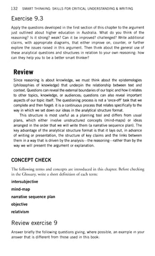 1 3 2 SMART THINKING: SKILLS FOR CRITICAL UNDERSTANDING & WRITING
Exercise 9.3
Apply the questions developed in the first section of this chapter to the argument
just outlined about higher education in Australia. What do you think of the
reasoning? Is it strong? weak? Can it be improved? challenged? Write additional
claims, with appropriate diagrams, that either improve on, counter, or further
explore the issues raised in this argument. Then think about the general use of
these analytical questions and structures in relation to your own reasoning: how
can they help you to be a better smart thinker?
Review
Since reasoning is about knowledge, we must think about the epistemologies
(philosophies of knowledge) that underpin the relationship between text and
context. Questions can reveal the external boundaries of our topic and how it relates
to other topics, knowledge, or audiences; questions can also reveal important
aspects of our topic itself. The questioning process is not a 'once-off task that we
complete and then forget: it is a continuous process that relates specifically to the
way in which we set down our ideas in the analytical structure format.
This structure is most useful as a planning tool and differs from usual
plans, which either involve unstructured concepts (mind-maps) or ideas
arranged in the order that we will write them (a narrative sequence plan). The
key advantage of the analytical structure format is that it lays out, in advance
of writing or presentation, the structure of key claims and the links between
them in a way that is driven by the analysis—the reasoning—rather than by the
way we will present the argument or explanation.
CONCEPT CHECK
The following terms and concepts are introduced in this chapter. Before checking
in the Glossary, write a short definition of each term:
intersubjective
mind-map
narrative sequence plan
objective
relativism
Review exercise 9
Answer briefly the following questions giving, where possible, an example in your
answer that is different from those used in this book:
 