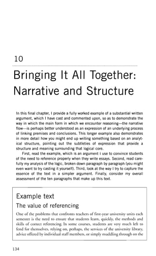 10
Bringing It All Together:
Narrative and Structure
In this final chapter, I provide a fully worked example of a substantial written
argument, which I have cast and commented upon, so as to demonstrate the
way in which the main form in which we encounter reasoning—the narrative
flow—is perhaps better understood as an expression of an underlying process
of linking premises and conclusions. This longer example also demonstrates
in more detail how you might end up writing something based on an analyt-
ical structure, pointing out the subtleties of expression that provide a
structure and meaning surrounding that logical core.
First, read the example, which is an argument I use to convince students
of the need to reference properly when they write essays. Second, read care-
fully my analysis of the logic, broken down paragraph by paragraph (you might
even want to try casting it yourself). Third, look at the way I try to capture the
essence of the text in a simpler argument. Finally, consider my overall
assessment of the ten paragraphs that make up this text.
Example text
The value of referencing
One of the problems that confronts teachers of first-year university units each
semester is the need to ensure that students learn, quickly, the methods and
skills of correct referencing. In some courses, students are very much left to
fend for themselves, relying on, perhaps, the services of the university library,
advice offered by individual staff members, or simply muddling through on the
134
 