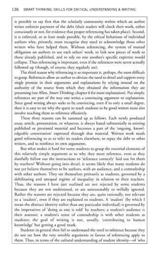 136 SMART THINKING: SKILLS FOR CRITICAL UNDERSTANDING & WRITING
is possible to say first that the scholarly community within which an author
writes enforces payment of the debt (their readers will check their work, either
consciously or not, for evidence that proper referencing has taken place). Second,
it is enforced, or at least made possible, by the ethical behaviour of individual
authors who, privately, must recognise they need to acknowledge those other
writers who have helped them. Without referencing, the system of mutual
obligation on authors to use each others' work, to link new pieces of work to
those already published, and to rely on one another's specific expertise would
collapse. Thus referencing is important, even if the references were never actually
followed up (though, of course, they regularly are).
The third reason why referencing is so important is, perhaps, the most difficult
to grasp. References allow an author to obviate the need to detail and support every
single premise in their arguments and explanations by relying instead on the
authority of the source from which they obtained the information they are
presenting (see Allen, Smart Thinking, chapter 6 for more explanation). Put simply,
references are part of the way one writes a convincing argument or explanation.
Since good writing always seeks to be convincing, even if to only a small degree,
then it is easy to see why the quest to teach students to be good writers must also
involve teaching them to reference effectively.
These three reasons can be summed up as follows. Each newly produced
essay, article, presentation, or whatever, is always based substantially in existing
published or presented material and becomes a part of the 'ongoing, knowl-
edgeable conversation' expressed through that material. Written work needs
good referencing so as to refer its readers elsewhere, to repay the debt to other
writers, and to reinforce its own arguments.
But what makes it hard for some students to grasp the essential elements of
this relatively simple argument as to why they must reference, even as they
dutifully follow out the instructions to 'reference correctly' laid out for them
by teachers? Without going into detail, it seems likely that many students do
not yet believe themselves to be authors, with an audience, and a comradeship
with other authors. They see themselves primarily as students, governed by a
debilitating and unequal regime of inequality in relation to their teachers.
Thus, the reasons I have just outlined are not rejected by some students
because they are not understood, or are unreasonably or wilfully ignored.
Rather the reasons are rejected because they are, quite rationally, not relevant
to a 'student', even if they are explained to students. A 'student' (by which I
mean the abstract identity rather than any particular individual) is governed by
the imperatives of 'doing as one is told' by teachers; a student's audience is
their assessor; a student's sense of comradeship is with other students as
students; the goal of writing is not, usually, 'contributing to human
knowledge' but getting a good mark.
Students in general then fail to understand the need to reference because they
do not see how the very sensible arguments in favour of referencing apply to
them. Thus, in terms of the cultural understanding of student identity—of 'who
 