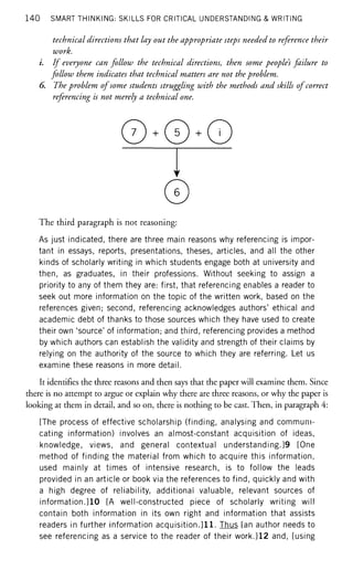 140 SMART THINKING: SKILLS FOR CRITICAL UNDERSTANDING & WRITING
technical directions that lay out the appropriate steps needed to reference their
work.
i. If everyone can follow the technical directions, then some peoples failure to
follow them indicates that technical matters are not the problem.
6. The problem of some students struggling with the methods and skills ofcorrect
referencing is not merely a technical one.
©
The third paragraph is not reasoning:
As just indicated, there are three main reasons why referencing is impor-
tant in essays, reports, presentations, theses, articles, and all the other
kinds of scholarly writing in which students engage both at university and
then, as graduates, in their professions. Without seeking to assign a
priority to any of them they are: first, that referencing enables a reader to
seek out more information on the topic of the written work, based on the
references given; second, referencing acknowledges authors' ethical and
academic debt of thanks to those sources which they have used to create
their own 'source' of information; and third, referencing provides a method
by which authors can establish the validity and strength of their claims by
relying on the authority of the source to which they are referring. Let us
examine these reasons in more detail.
It identifies the three reasons and then says that the paper will examine them. Since
there is no attempt to argue or explain why there are three reasons, or why the paper is
looking at them in detail, and so on, there is nothing to be cast. Then, in paragraph 4:
[The process of effective scholarship (finding, analysing and communi-
cating information) involves an almost-constant acquisition of ideas,
knowledge, views, and general contextual understanding.]9 [One
method of finding the material from which to acquire this information,
used mainly at times of intensive research, is to follow the leads
provided in an article or book via the references to find, quickly and with
a high degree of reliability, additional valuable, relevant sources of
information.]10 [A well-constructed piece of scholarly writing will
contain both information in its own right and information that assists
readers in further information acquisition.]11. Thus [an author needs to
see referencing as a service to the reader of their work.]12 and, [using
 
