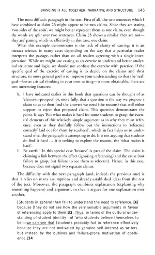 BRINGING IT ALL TOGETHER: NARRATIVE AND STRUCTURE 145
The most difficult paragraph in the text. First of all, the two sentences which I
have combined as claim 26 might appear to be two claims. Since they are stating
'two sides of the coin', we might better represent them as one claim, even though
the words are split over two sentences. Claim 25 shows a similar 'they are not—
they are' pairing which is, effectively in this case, one claim.
What this example demonstrates is the lack of clarity of casting: it is an
inexact science, in many cases depending on the way that a particular reader
interprets the passage, rather than on all readers agreeing with a single inter-
pretation. While we might use casting as an exercise to understand better analyt-
ical structure and logic, we should not confuse the exercise with practice. If the
specific goal of the exercise of casting is to decide on the claims and their
structure, its more general goal is to improve your understanding so that the 'real'
goal—better critical thinking in your own writing—is more obtainable. Here are
two interesting features:
k. I have indicated earlier in this book that questions can be thought of as
'claims-in-prospect' or, more fully, that a question is the way we propose a
claim so as to then find the answers we need (the reasons) that will either
support or reject that proposed claim. This question demonstrates the
point. It says 'But what makes it hard for some students to grasp the essen-
tial elements of this relatively simple argument as to why they must refer-
ence, even as they dutifully follow out the instructions to 'reference
correctly' laid out for them by teachers?', which in fact helps us to under-
stand what the paragraph is attempting to do. It is not arguing that students
do find it hard ... it is seeking to explore the reasons, the 'what makes it
hard'.
1. Be careful! In this special case 'because' is part of the claim. The claim is
claiming a link between the effect (ignoring referencing) and the cause (not
failure to grasp, but failure to see them as relevant). Hence, in this case,
because does not signal two separate claims.
The difficulty with the next paragraph (and, indeed, the previous one) is
that it relies on many assumptions and already-established ideas from the rest
of the text. Moreover, the paragraph combines explanation (explaining why
something happens) and argument, in that it argues for one explanation over
another.
[Students in general then fail to understand the need to reference.]32
because [they do not see how the very sensible arguments in favour
of referencing apply to them]33. Thus, in terms of the cultural under-
standing of student identity—of 'who students believe themselves to
be'—we can see that [students probably fail to reference effectively
because they are not motivated by genuine self-interest as writers,
but instead by the dubious and failure-prone motivation of obedi-
ence.]34
 
