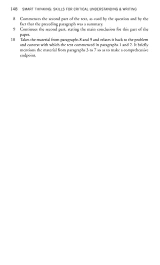 148 SMART THINKING: SKILLS FOR CRITICAL UNDERSTANDING & WRITING
8 Commences the second part of the text, as cued by the question and by the
fact that the preceding paragraph was a summary.
9 Continues the second part, stating the main conclusion for this part of the
paper.
10 Takes the material from paragraphs 8 and 9 and relates it back to the problem
and context with which the text commenced in paragraphs 1 and 2. It briefly
mentions the material from paragraphs 3 to 7 so as to make a comprehensive
endpoint.
 