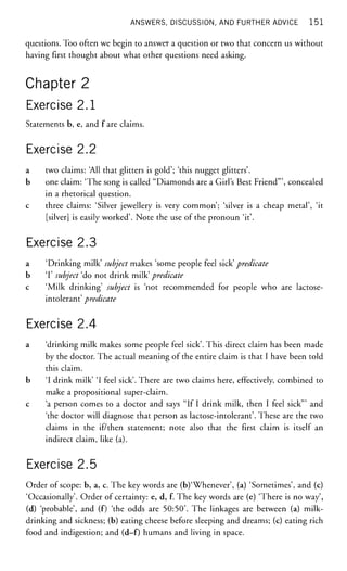 ANSWERS, DISCUSSION, AND FURTHER ADVICE 1 5 1
questions. Too often we begin to answer a question or two that concern us without
having first thought about what other questions need asking.
Chapter 2
Exercise 2.1
Statements b, e, and fare claims.
Exercise 2.2
a two claims: 'All that glitters is gold'; 'this nugget glitters'.
b one claim: 'The song is called "Diamonds are a Girl's Best Friend"', concealed
in a rhetorical question,
c three claims: 'Silver jewellery is very common'; 'silver is a cheap metal', 'it
[silver] is easily worked'. Note the use of the pronoun 'it'.
Exercise 2.3
a 'Drinking milk' subject makes 'some people feel sick' predicate
b T subject 'do not drink milk' predicate
c 'Milk drinking' subject is 'not recommended for people who are lactose-
intolerant' predicate
Exercise 2.4
a 'drinking milk makes some people feel sick'. This direct claim has been made
by the doctor. The actual meaning of the entire claim is that I have been told
this claim.
b 'I drink milk' 'I feel sick'. There are two claims here, effectively, combined to
make a propositional super-claim.
c 'a person comes to a doctor and says "If I drink milk, then I feel sick'" and
'the doctor will diagnose that person as lactose-intolerant'. These are the two
claims in the if/then statement; note also that the first claim is itself an
indirect claim, like (a).
Exercise 2.5
Order of scope: b, a, c. The key words are (b)'Whenever', (a) 'Sometimes', and (c)
'Occasionally'. Order of certainty: e, d, f. The key words are (e) 'There is no way',
(d) 'probable', and (f) 'the odds are 50:50'. The linkages are between (a) milk-
drinking and sickness; (b) eating cheese before sleeping and dreams; (c) eating rich
food and indigestion; and (d-f) humans and living in space.
 
