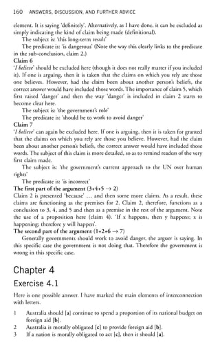 160 ANSWERS, DISCUSSION, AND FURTHER ADVICE
element. It is saying 'definitely'. Alternatively, as I have done, it can be excluded as
simply indicating the kind of claim being made (definitional).
The subject is: 'this long-term result'
The predicate is: 'is dangerous' (Note the way this clearly links to the predicate
in the sub-conclusion, claim 2.)
Claim 6
'I believe should be excluded here (though it does not really matter if you included
it). If one is arguing, then it is taken that the claims on which you rely are those
one believes. However, had the claim been about another person's beliefs, the
correct answer would have included those words. The importance of claim 5, which
first raised 'danger' and then the way 'danger' is included in claim 2 starts to
become clear here.
The subject is: 'the government's role'
The predicate is: 'should be to work to avoid danger'
Claim 7
'/ believe can again be excluded here. If one is arguing, then it is taken for granted
that the claims on which you rely are those you believe. However, had the claim
been about another person's beliefs, the correct answer would have included those
words. The subject of this claim is more detailed, so as to remind readers of the very
first claim made.
The subject is: 'the government's current approach to the UN over human
rights'
The predicate is: 'is incorrect'
The first part of the argument (3+4+5 —
> 2)
Claim 2 is presented 'because' ... and then some more claims. As a result, these
claims are functioning as the premises for 2. Claim 2, therefore, functions as a
conclusion to 3, 4, and 5 and then as a premise in the rest of the argument. Note
the use of a proposition here (claim 4). 'If x happens, then y happens; x is
happening; therefore y will happen'.
The second part of the argument (1+2+6 —
> 7)
Generally governments should work to avoid danger, the arguer is saying. In
this specific case the government is not doing that. Therefore the government is
wrong in this specific case.
Chapter 4
Exercise 4.1
Here is one possible answer. I have marked the main elements of interconnection
with letters.
1 Australia should [a] continue to spend a proportion of its national budget on
foreign aid [b].
2 Australia is morally obligated [c] to provide foreign aid [b].
3 If a nation is morally obligated to act [c], then it should [a].
 