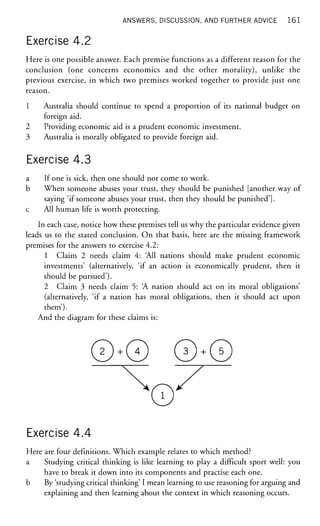 ANSWERS, DISCUSSION, AND FURTHER ADVICE 1 6 1
Exercise 4.2
Here is one possible answer. Each premise functions as a different reason for the
conclusion (one concerns economics and the other morality), unlike the
previous exercise, in which two premises worked together to provide just one
reason.
1 Australia should continue to spend a proportion of its national budget on
foreign aid.
2 Providing economic aid is a prudent economic investment.
3 Australia is morally obligated to provide foreign aid.
Exercise 4.3
a If one is sick, then one should not come to work.
b When someone abuses your trust, they should be punished [another way of
saying 'if someone abuses your trust, then they should be punished'],
c All human life is worth protecting.
In each case, notice how these premises tell us why the particular evidence given
leads us to the stated conclusion. On that basis, here are the missing framework
premises for the answers to exercise 4.2:
1 Claim 2 needs claim 4: All nations should make prudent economic
investments' (alternatively, 'if an action is economically prudent, then it
should be pursued').
2 Claim 3 needs claim 5: A nation should act on its moral obligations'
(alternatively, 'if a nation has moral obligations, then it should act upon
them').
And the diagram for these claims is:
Exercise 4.4
Here are four definitions. Which example relates to which method?
a Studying critical thinking is like learning to play a difficult sport well: you
have to break it down into its components and practise each one.
b By 'studying critical thinking' I mean learning to use reasoning for arguing and
explaining and then learning about the context in which reasoning occurs.
 