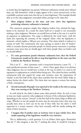 ANSWERS, DISCUSSION, AND FURTHER ADVICE 1 6 3
is certain that the legislation was passed. Voluntary euthanasia sounds more clinical
than, say, 'kill themselves'; while it might appear to be a more neutral term, in fact
it probably connotes some sense that the act is more legitimate. This example should
alert us to the value judgments concealed within attempts to be value-free.
b Most religious leaders at the time, and now, claim that legislation
permitting voluntary euthanasia is immoral.
This statement proposes simply that religious leaders have claimed the legis-
lation to be immoral. As a result the claim itself (as it stands) is not necessarily
making a value judgment. However, we would have to look at the way it is used in
an argument or explanation. The scope is defined by the word 'most', with the
claim also reporting the certainty of the 'original' claim—that the legislation is
immoral—which implies a 100 per cent certainty. This claim (which is indirect) is
certain of itself. The connotation that most springs to mind is that of 'leaders':
while it certainly denotes particular people in church power structures, it perhaps
connotes some sense that we should agree with these people (they are leaders and
we should follow).
c If a state government passed voluntary euthanasia laws, then the Federal
Government would not be able to stop that legislation in the same way that
it did for the Northern Territory.
This is an 'if. . . then' statement, with a connection between a cause ('if. . . ')
and a predicted outcome of that cause (' . . . then'). Once again, there is no obvious
value judgment, but we would have to look at the way in which it is used in the
argument or explanation as a whole before being sure. This claim has been carefully
constructed with due regard for scope and certainty: note the importance of
'similar' in the first half of the claim; then consider how the word 'likely' helps to
reduce further the claim's ambit. The claim does not express a certain, but merely
a likely, consequence.
d Several terminally ill people were reported in the media at the time as saying
they were moving to the Northern Territory.
As with claim b, the claim is about some other person's claim. As such, it may
or may not imply a positive value judgment in favour of the euthanasia legislation,
depending on the context. 'Several', in the first half of the claim, helps to define the
scope. Whether or not the people do move may be uncertain (since they may not
actually have done it, how can we be sure if they will), but the claim is itself
expressed in a certain manner—they have certainly told the media making the
claim of their intention.
e I imagine that if another state or territory were to pass similar laws, then
media reporting of the legislation would be very extensive.
This is, deliberately, a trick question. It is an if/then claim again. Remember
that the T who imagines is also the T making this claim. It would be wrong to
 