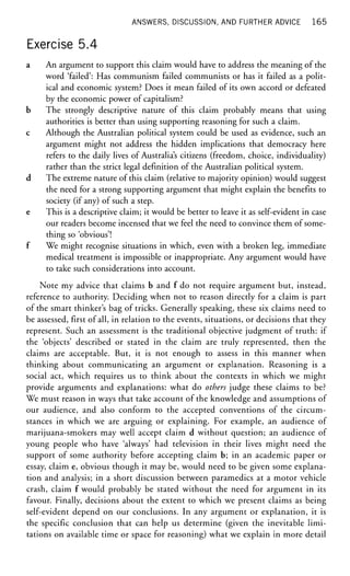 ANSWERS, DISCUSSION, AND FURTHER ADVICE 1 6 5
Exercise 5.4
a An argument to support this claim would have to address the meaning of the
word 'failed': Has communism failed communists or has it failed as a polit-
ical and economic system? Does it mean failed of its own accord or defeated
by the economic power of capitalism?
b The strongly descriptive nature of this claim probably means that using
authorities is better than using supporting reasoning for such a claim.
c Although the Australian political system could be used as evidence, such an
argument might not address the hidden implications that democracy here
refers to the daily lives of Australia's citizens (freedom, choice, individuality)
rather than the strict legal definition of the Australian political system.
d The extreme nature of this claim (relative to majority opinion) would suggest
the need for a strong supporting argument that might explain the benefits to
society (if any) of such a step.
e This is a descriptive claim; it would be better to leave it as self-evident in case
our readers become incensed that we feel the need to convince them of some-
thing so 'obvious'!
f We might recognise situations in which, even with a broken leg, immediate
medical treatment is impossible or inappropriate. Any argument would have
to take such considerations into account.
Note my advice that claims b and f do not require argument but, instead,
reference to authority. Deciding when not to reason directly for a claim is part
of the smart thinker's bag of tricks. Generally speaking, these six claims need to
be assessed, first of all, in relation to the events, situations, or decisions that they
represent. Such an assessment is the traditional objective judgment of truth: if
the 'objects' described or stated in the claim are truly represented, then the
claims are acceptable. But, it is not enough to assess in this manner when
thinking about communicating an argument or explanation. Reasoning is a
social act, which requires us to think about the contexts in which we might
provide arguments and explanations: what do others judge these claims to be?
We must reason in ways that take account of the knowledge and assumptions of
our audience, and also conform to the accepted conventions of the circum-
stances in which we are arguing or explaining. For example, an audience of
marijuana-smokers may well accept claim d without question; an audience of
young people who have 'always' had television in their lives might need the
support of some authority before accepting claim b; in an academic paper or
essay, claim e, obvious though it may be, would need to be given some explana-
tion and analysis; in a short discussion between paramedics at a motor vehicle
crash, claim f would probably be stated without the need for argument in its
favour. Finally, decisions about the extent to which we present claims as being
self-evident depend on our conclusions. In any argument or explanation, it is
the specific conclusion that can help us determine (given the inevitable limi-
tations on available time or space for reasoning) what we explain in more detail
 