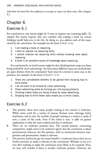 166 ANSWERS, DISCUSSION, AND FURTHER ADVICE
and what we leave for the audience to accept or reject on their own. (See chapter
9.)
Chapter 6
Exercise 6.1
For conclusion a, one reason might be 'I want to improve my reasoning skills'. To
unpack this reason requires that you consider why reading a book on critical
thinking would help you to do this. In doing so, you address each of the issues
raised by the conclusion. For example (in the form 2+3+4 —
> 1):
1. I am reading a book on reasoning.
2. I want to improve my reasoning skills.
3. I cannot improve my reasoning skills without knowing more about
reasoning.
4. A book is an excellent source of knowledge about reasoning.
For conclusion b, an initial reason might be that 'thinking better stops you from
being tricked by clever advertising'. See how many different issues are involved that
are quite distinct from the conclusion? Each must be covered in some way in the
premises, for example (in the form 2+3+4+5 —
> 1):
1. There are considerable benefits to be gained from studying how to
think better.
2. I do not want to be tricked by clever advertising.
3. Clever advertising works by tricking you into buying products.
4. Thinking clearly stops you being tricked by clever advertising.
5. Studying how to think better does enable you to think clearly.
Exercise 6.2
a The premise 'there were many people waiting at the station' is irrelevant.
While trains crash for a variety of reasons (human error, sabotage, faulty
machinery, and so on), the number of people waiting at a station is rarely, if
ever, a cause of the crash. Even if the claim is true, it adds no greater
explanation to why the train crashed and thus is irrelevant.
b There are no irrelevant premises here. The second premise, concerning
competition, might seem to be irrelevant (given that the conclusion is about
privatisation); however, the first premise, with its connection between com-
petition and privatisation, makes it relevant.
c The premise 'politicians get too many benefits' is irrelevant (since there are no
further premises to make it relevant to the conclusion). Whether or not it is
true does nothing to make the conclusion more likely to be accepted. Now,
we may well wonder if there is another irrelevant premise. However, the
 