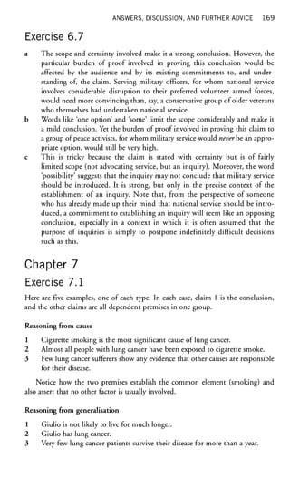 ANSWERS, DISCUSSION, AND FURTHER ADVICE 169
Exercise 6.7
a The scope and certainty involved make it a strong conclusion. However, the
particular burden of proof involved in proving this conclusion would be
affected by the audience and by its existing commitments to, and under-
standing of, the claim. Serving military officers, for whom national service
involves considerable disruption to their preferred volunteer armed forces,
would need more convincing than, say, a conservative group of older veterans
who themselves had undertaken national service.
b Words like 'one option' and 'some' limit the scope considerably and make it
a mild conclusion. Yet the burden of proof involved in proving this claim to
a group of peace activists, for whom military service would never be an appro-
priate option, would still be very high.
c This is tricky because the claim is stated with certainty but is of fairly
limited scope (not advocating service, but an inquiry). Moreover, the word
'possibility' suggests that the inquiry may not conclude that military service
should be introduced. It is strong, but only in the precise context of the
establishment of an inquiry. Note that, from the perspective of someone
who has already made up their mind that national service should be intro-
duced, a commitment to establishing an inquiry will seem like an opposing
conclusion, especially in a context in which it is often assumed that the
purpose of inquiries is simply to postpone indefinitely difficult decisions
such as this.
Chapter 7
Exercise 7.1
Here are five examples, one of each type. In each case, claim 1 is the conclusion,
and the other claims are all dependent premises in one group.
Reasoning from cause
1 Cigarette smoking is the most significant cause of lung cancer.
2 Almost all people with lung cancer have been exposed to cigarette smoke.
3 Few lung cancer sufferers show any evidence that other causes are responsible
for their disease.
Notice how the two premises establish the common element (smoking) and
also assert that no other factor is usually involved.
Reasoning from generalisation
1 Giulio is not likely to live for much longer.
2 Giulio has lung cancer.
3 Very few lung cancer patients survive their disease for more than a year.
 