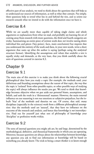 1 7 2 ANSWERS, DISCUSSION, AND FURTHER ADVICE
effective part of our analysis, we need to think about the questions that will help us
to understand our sources of information, as well as what they contain. Put simply,
these questions help to reveal what lies in and behind the text, and to orient our
research towards what we intend to do with the information once we have it.
Exercise 8.4
While we are usually more than capable of taking single claims and whole
arguments or explanations from what we read, and probably are learning the art of
coming away from research with more questions, the third and fourth categories are
tricky. Summarising an entire piece of written work does not involve noting down
individual bits and pieces ('key points', facts, main conclusions) but requires that
you understand the entirety of the work and then, in your own words, write a short
argument that sums up what the author is saying (perhaps using the analytical
structure format). Identifying the assumptions and values that underlie a text is
equally tricky and demands, at the very least, that you think carefully about the
sorts of questions covered in exercise 8.3.
Chapter 9
Exercise 9.1
The main aim of this exercise is to make you think about the following crucial
philosophical idea: how you study a topic (for example, the methods used, your
definitions and founding assumptions about the nature of that topic, the way that
the topic is 'isolated' from other possible topics, or other possible ways of studying
the topic) will always influence the results you get. We tend to think that knowl-
edge becomes objective when we put aside our personal biases, assumptions, and
beliefs, and seek the truth in a 'disinterested' manner. However, the main external
influence on our reasoning is not our emotions or subjective prejudices, but the in-
built 'bias' of the methods and theories we use. Of course, that said, many
disciplines (especially in the sciences) work from a different philosophical assump-
tion: that the methods used are 'neutral', that they have no influence on the
outcome of the research and analysis, and hence that knowledge is not intersubjec-
tive. Find out for yourself just what sort of philosophy of knowledge your
'discipline' or profession works within.
Exercise 9.2
The sorts of internal questions you might ask are, by and large, determined by the
methodological, definitive, and theoretical frameworks in which you are operating.
Moreover, because questions are always about the relationships between knowledge,
any question you ask to find out information or knowledge will be based on
something you already know. The trick to being a smart thinker is to know enough
 