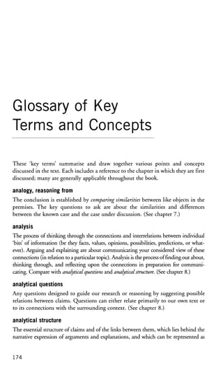 Glossary of Key
Terms and Concepts
These 'key terms' summarise and draw together various points and concepts
discussed in the text. Each includes a reference to the chapter in which they are first
discussed; many are generally applicable throughout the book.
analogy, reasoning from
The conclusion is established by comparing similarities between like objects in the
premises. The key questions to ask are about the similarities and differences
between the known case and the case under discussion. (See chapter 7.)
analysis
The process of thinking through the connections and interrelations between individual
'bits' of information (be they facts, values, opinions, possibilities, predictions, or what-
ever). Arguing and explaining are about communicating your considered view of these
connections (in relation to a particular topic). Analysis is the process of finding out about,
thinking through, and reflecting upon the connections in preparation for communi-
cating. Compare with analytical questions and analytical structure. (See chapter 8.)
analytical questions
Any questions designed to guide our research or reasoning by suggesting possible
relations between claims. Questions can either relate primarily to our own text or
to its connections with the surrounding context. (See chapter 8.)
analytical structure
The essential structure of claims and of the links between them, which lies behind the
narrative expression of arguments and explanations, and which can be represented as
174
 