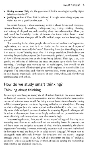 SMART THINKING 5
• finding answers ('Why did the government decide on a higher-quality digital
television standard?')
• justifying actions ('When first introduced, I thought subscribing to pay tele-
vision was not a good idea because ... ').
So, smart thinking is about reasoning, which is about the use and communi-
cation of knowledge. Researching, reading, analysing, testing, checking, planning,
and writing all depend on understanding those interrelationships. Once you
understand that knowledge consists of innumerable interrelations between small
'bits' of information, then you will be able to find, shape, and use knowledge for
yourself.
But reasoning is also about people: the authors and audiences of arguments,
explanations, and so on. And it is in relation to the human, social aspect of
reasoning that we must really be 'smart'. Reasoning is not just formal logic; nor is
it an abstract way of thinking about ideas. It is always a social act. People always use
reasoning for particular purposes (be they economic, political, or whatever). They
all have different perspectives on the issues being debated. Their age, class, race,
gender, and ethnicity all influence the broad structures upon which they rely in
reasoning. If we forget that reasoning has this social aspect, then we will run the
risk of failing to think effectively (this point will be explored in more detail in later
chapters). The connections and relations between ideas, events, proposals, and so
on only become meaningful in the context of how, when, where, and why they are
communicated with others.
How do we study smart thinking?
Thinking about thinking
Reasoning is something we already do: all of us have learnt, in one way or another,
to think and to reason, to make connections and see relationships between various
events and attitudes in our world. So, being a smart thinker is not about becoming
a different sort of person, but about improving skills that you already have. The way
to achieve this goal (and the main emphasis within this book) is to become explic-
itly aware of the analytical processes involved in reasoning. If you do, then you will
be able to analyse complex issues more deeply, understand and process information
more effectively, and communicate your ideas convincingly.
In succeeding chapters, then, we will learn a way of talking and thinking about
reasoning that allows us to understand and use reasoning better. In particular, we
will learn about the 'analytical structure' of ideas, which is, essentially, the clearest
expression of reasoning. However, we usually encounter such structures 'embedded'
in the words we read and hear, or in so-called 'natural language'. We must learn to
distinguish more effectively between the structures and the natural language
through which it comes to us. We will also encounter the idea of 'analytical
questions', which can guide the way we think about and develop the relationships
that comprise our analytical structures.
 