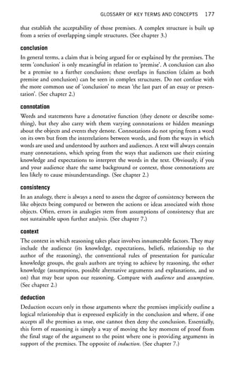 GLOSSARY OF KEY TERMS AND CONCEPTS 1 7 7
that establish the acceptability of those premises. A complex structure is built up
from a series of overlapping simple structures. (See chapter 3.)
conclusion
In general terms, a claim that is being argued for or explained by the premises. The
term 'conclusion' is only meaningful in relation to 'premise'. A conclusion can also
be a premise to a further conclusion; these overlaps in function (claim as both
premise and conclusion) can be seen in complex structures. Do not confuse with
the more common use of 'conclusion' to mean 'the last part of an essay or presen-
tation'. (See chapter 2.)
connotation
Words and statements have a denotative function (they denote or describe some-
thing), but they also carry with them varying connotations or hidden meanings
about the objects and events they denote. Connotations do not spring from a word
on its own but from the interrelations between words, and from the ways in which
words are used and understood by authors and audiences. A text will always contain
many connotations, which spring from the ways that audiences use their existing
knowledge and expectations to interpret the words in the text. Obviously, if you
and your audience share the same background or context, those connotations are
less likely to cause misunderstandings. (See chapter 2.)
consistency
In an analogy, there is always a need to assess the degree of consistency between the
like objects being compared or between the actions or ideas associated with those
objects. Often, errors in analogies stem from assumptions of consistency that are
not sustainable upon further analysis. (See chapter 7.)
context
The context in which reasoning takes place involves innumerable factors. They may
include the audience (its knowledge, expectations, beliefs, relationship to the
author of the reasoning), the conventional rules of presentation for particular
knowledge groups, the goals authors are trying to achieve by reasoning, the other
knowledge (assumptions, possible alternative arguments and explanations, and so
on) that may bear upon our reasoning. Compare with audience and assumption.
(See chapter 2.)
deduction
Deduction occurs only in those arguments where the premises implicitly outline a
logical relationship that is expressed explicitly in the conclusion and where, if one
accepts all the premises as true, one cannot then deny the conclusion. Essentially,
this form of reasoning is simply a way of moving the key moment of proof from
the final stage of the argument to the point where one is providing arguments in
support of the premises. The opposite of induction. (See chapter 7.)
 
