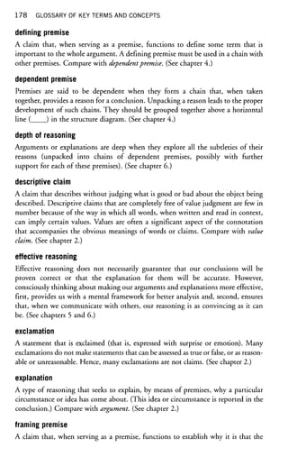 178 GLOSSARY OF KEY TERMS AND CONCEPTS
defining premise
A claim that, when serving as a premise, functions to define some term that is
important to the whole argument. A defining premise must be used in a chain with
other premises. Compare with dependentpremise. (See chapter 4.)
dependent premise
Premises are said to be dependent when they form a chain that, when taken
together, provides a reason for a conclusion. Unpacking a reason leads to the proper
development of such chains. They should be grouped together above a horizontal
line ( ) in the structure diagram. (See chapter 4.)
depth of reasoning
Arguments or explanations are deep when they explore all the subtleties of their
reasons (unpacked into chains of dependent premises, possibly with further
support for each of these premises). (See chapter 6.)
descriptive claim
A claim that describes without judging what is good or bad about the object being
described. Descriptive claims that are completely free of value judgment are few in
number because of the way in which all words, when written and read in context,
can imply certain values. Values are often a significant aspect of the connotation
that accompanies the obvious meanings of words or claims. Compare with value
claim. (See chapter 2.)
effective reasoning
Effective reasoning does not necessarily guarantee that our conclusions will be
proven correct or that the explanation for them will be accurate. However,
consciously thinking about making our arguments and explanations more effective,
first, provides us with a mental framework for better analysis and, second, ensures
that, when we communicate with others, our reasoning is as convincing as it can
be. (See chapters 5 and 6.)
exclamation
A statement that is exclaimed (that is, expressed with surprise or emotion). Many
exclamations do not make statements that can be assessed as true or false, or as reason-
able or unreasonable. Hence, many exclamations are not claims. (See chapter 2.)
explanation
A type of reasoning that seeks to explain, by means of premises, why a particular
circumstance or idea has come about. (This idea or circumstance is reported in the
conclusion.) Compare with argument. (See chapter 2.)
framing premise
A claim that, when serving as a premise, functions to establish why it is that the
 