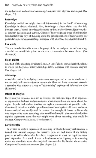180 GLOSSARY OF KEY TERMS AND CONCEPTS
the authors and audiences of reasoning. Compare with objective and subject. (See
chapter 9.)
knowledge
Knowledge (which we might also call information) is the 'stuff of reasoning.
Knowledge is always relational. First, knowledge is about claims and the links
between them. Second, knowledge is created and maintained intersubjectively, that
is, between audiences and authors. Classes of knowledge and types of information
(see chapter 8) are ways of thinking about the generic relations of knowledge to our
particular topic when researching. Compare with objective. (See chapters 8 and 9.)
link words
The traces to be found in natural language of the mental processes of reasoning;
a useful but unreliable guide to the exact connections between claims. (See
chapter 3.)
list of claims
One half of the analytical structure format. A list of claims shows clearly the claims
to which the diagram of interrelationships refers. Compare with structure diagram.
(See chapter 3.)
mind-map
A tool that assists in analysing connections, concepts, and so on. A mind-map is
not an analytical structure format because the ideas and links are written down in
a tentative way, simply as a way of 'externalising' unprocessed information. (See
chapter 9.)
modes of analysis
Direct analysis concerns, as much as possible, the particular topic of an argument
or explanation. Indirect analysis concerns what others think and write about that
topic. Hypothetical analysis involves the explicit consideration of possible (rather
than actual) situations and the open discussion of assumptions. All three modes are
interrelated and are usually used in concert. For example, if I were to discuss the
way people write about reasoning, that would be direct; if I then considered philo-
sophical arguments about the way people write about reasoning, that would be
indirect. Compare with source. (See chapter 5.)
narrative flow
The written or spoken expression of reasoning in which the analytical structure is
turned into natural language. In narrative flow, we find traces of the linking
process, as well as claims that have been reorganised to meet the requirements of
good expression. As a result, it can be hard to see what is going on in reasoning
unless we also think about the analytical structure that lies behind the narrative.
Compare with analytical structure. (See chapter 3.)
 
