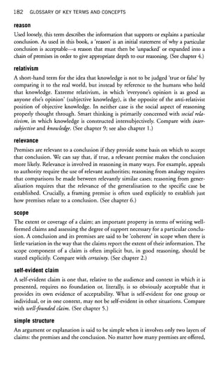182 GLOSSARY OF KEY TERMS AND CONCEPTS
reason
Used loosely, tliis term describes the information that supports or explains a particular
conclusion. As used in this book, a 'reason is an initial statement of why a particular
conclusion is acceptable—a reason that must then be 'unpacked' or expanded into a
chain of premises in order to give appropriate depth to our reasoning. (See chapter 4.)
relativism
A short-hand term for the idea that knowledge is not to be judged 'true or false' by
comparing it to the real world, but instead by reference to the humans who hold
that knowledge. Extreme relativism, in which 'everyone's opinion is as good as
anyone else's opinion' (subjective knowledge), is the opposite of the anti-relativist
position of objective knowledge. In neither case is the social aspect of reasoning
properly thought through. Smart thinking is primarily concerned with social rela-
tivism, in which knowledge is constructed intersubjectively. Compare with inter-
subjective and knowledge. (See chapter 9; see also chapter 1.)
relevance
Premises are relevant to a conclusion if they provide some basis on which to accept
that conclusion. We can say that, if true, a relevant premise makes the conclusion
more likely. Relevance is involved in reasoning in many ways. For example, appeals
to authority require the use of relevant authorities; reasoning from analogy requires
that comparisons be made between relevantly similar cases; reasoning from gener-
alisation requires that the relevance of the generalisation to the specific case be
established. Crucially, a framing premise is often used explicitly to establish just
how premises relate to a conclusion. (See chapter 6.)
scope
The extent or coverage of a claim; an important property in terms of writing well-
formed claims and assessing the degree of support necessary for a particular conclu-
sion. A conclusion and its premises are said to be 'coherent' in scope when there is
little variation in the way that the claims report the extent of their information. The
scope component of a claim is often implicit but, in good reasoning, should be
stated explicitly. Compare with certainty. (See chapter 2.)
self-evident claim
A self-evident claim is one that, relative to the audience and context in which it is
presented, requires no foundation or, literally, is so obviously acceptable that it
provides its own evidence of acceptability. What is self-evident for one group or
individual, or in one context, may not be self-evident in other situations. Compare
with well-founded claim. (See chapter 5.)
simple structure
An argument or explanation is said to be simple when it involves only two layers of
claims: the premises and the conclusion. No matter how many premises are offered,
 