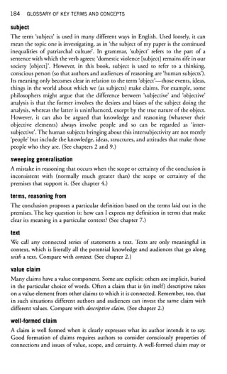 184 GLOSSARY OF KEY TERMS AND CONCEPTS
subject
The term 'subject' is used in many different ways in English. Used loosely, it can
mean the topic one is investigating, as in 'the subject of my paper is the continued
inequalities of patriarchal culture'. In grammar, 'subject' refers to the part of a
sentence with which the verb agrees: 'domestic violence [subject] remains rife in our
society [object]'. However, in this book, subject is used to refer to a thinking,
conscious person (so that authors and audiences of reasoning are 'human subjects').
Its meaning only becomes clear in relation to the term 'object'—those events, ideas,
things in the world about which we (as subjects) make claims. For example, some
philosophers might argue that the difference between 'subjective' and 'objective'
analysis is that the former involves the desires and biases of the subject doing the
analysis, whereas the latter is uninfluenced, except by the true nature of the object.
However, it can also be argued that knowledge and reasoning (whatever their
objective elements) always involve people and so can be regarded as 'inter-
subjective'. The human subjects bringing about this intersubjectivity are not merely
'people' but include the knowledge, ideas, structures, and attitudes that make those
people who they are. (See chapters 2 and 9.)
sweeping generalisation
A mistake in reasoning that occurs when the scope or certainty of the conclusion is
inconsistent with (normally much greater than) the scope or certainty of the
premises that support it. (See chapter 4.)
terms, reasoning from
The conclusion proposes a particular définition based on the terms laid out in the
premises. The key question is: how can I express my definition in terms that make
clear its meaning in a particular context? (See chapter 7.)
text
We call any connected series of statements a text. Texts are only meaningful in
context, which is literally all the potential knowledge and audiences that go along
with a text. Compare with context. (See chapter 2.)
value claim
Many claims have a value component. Some are explicit; others are implicit, buried
in the particular choice of words. Often a claim that is (in itself) descriptive takes
on a value element from other claims to which it is connected. Remember, too, that
in such situations different authors and audiences can invest the same claim with
different values. Compare with descriptive claim. (See chapter 2.)
well-formed claim
A claim is well formed when it clearly expresses what its author intends it to say.
Good formation of claims requires authors to consider consciously properties of
connections and issues of value, scope, and certainty. A well-formed claim may or
 