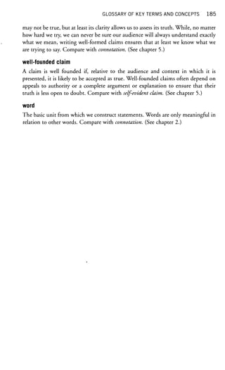 GLOSSARY OF KEY TERMS AND CONCEPTS 185
may not be true, but at least its clarity allows us to assess its truth. While, no matter
how hard we try, we can never be sure our audience will always understand exactly
what we mean, writing well-formed claims ensures that at least we know what we
are trying to say. Compare with connotation. (See chapter 5.)
well-founded claim
A claim is well founded if, relative to the audience and context in which it is
presented, it is likely to be accepted as true. Well-founded claims often depend on
appeals to authority or a complete argument or explanation to ensure that their
truth is less open to doubt. Compare with self-evident claim. (See chapter 5.)
word
The basic unit from which we construct statements. Words are only meaningful in
relation to other words. Compare with connotation. (See chapter 2.)
 