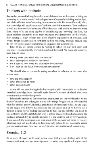 6 SMART THINKING: SKILLS FOR CRITICAL UNDERSTANDING & WRITING
Thinkers with attitude
Remember, smart thinking always has a social dimension: we humans are doing the
reasoning. As a result, one of the key ingredients of successful thinking and analysis,
and of the effective use of reasoning, is our own attitude. For most (if not all) of us,
our knowledge will usually consist of both the basic information or 'facts' we know,
as well as a framework or structure of broader ideas with which we interpret these
facts. Many of us are quite capable of assimilating and 'knowing' the facts, but
smart thinkers constantly assess their structures and frameworks. In the process,
they develop a much deeper and more effective appreciation of situations and
events. Smart thinkers can be confident in their reasoning, precisely because they
do not rely on too many unexamined or unquestioned assumptions.
First of all, we should always be willing to reflect on our own views and
positions—to scrutinise the way we think about the world. We might ask ourselves,
from time to time:
• Are my views consistent with one another?
• What assumptions underpin my views?
• Am I open to new ideas and alternative conclusions?
• Can I look at this issue from another perspective?
We should also be constantly asking ourselves, in relation to the issues that
matter to us:
• Why did this happen?
• What should we do next?
• What does it mean?
As we will see, questioning is the key analytical skill that enables us to develop
complex knowledge about the world in the form of structures of related ideas, so as
to communicate with other people.
It is not the answers to these questions that matter, but the very fact that we ask
them of ourselves, the willingness not to 'take things for granted' or to be satisfied
with the 'obvious answer'. Indeed, a great failure of our society is that, by and large,
we are people who believe that someone has the answer and all we have to do is
develop a clever way of finding that answer. In fact, the key skill that you need, to
be an effective and thoughtful adult who is able to engage with and understand the
world, is not an ability to find the answers: it is the ability to ask the right questions.
If you can ask the right questions, then most of the answers will come very easily.
Moreover, you will also be able to determine why others do not necessarily accept
your answers but have their own views. Questions are fundamental to reasoning.
Exercise 1.2
On a piece of paper, write down a key issue that you are dealing with at the
moment—at work, perhaps an assignment, or something significant to you; don't
 