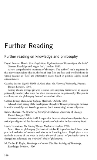 Further Reading
Further reading on knowledge and philosophy
Doyal, Len and Harris, Ken, Empiricism, Explanation and Rationality in the Social
Sciences, Routledge and Kegan Paul, London, 1986.
A very comprehensive treatment of the topic. The authors' main argument is
that naive empiricism (that is, the belief that facts are facts and we find them) is
wrong because all 'facts' are interpretive claims based in political and/or social
circumstances.
Gaarder, Jostein, Sophies World: A Novel about the History of Philosophy, Phoenix
House, London, 1995.
A story about a teenage girl who is drawn into a mystery that involves an unseen
philosophy teacher who sends her short commentaries on philosophy. The plot is
excellent, and the philosophy 'lessons' are not bad either.
Gellner, Ernest, Reason and Culture, Blackwell, Oxford, 1992.
A broad-brush history of the development of modern 'Reason', pointing to the ways
in which knowledge and knowledge systems (such as reasoning) are non-objective.
Kuhn, Thomas, The Structure of Scientific Revolutions, University of Chicago
Press, Chicago, 1970.
A revolutionary book in itself. It argues for the centrality of non-objective theo-
retical paradigms and for the cultural practices of scientists in determining 'facts'.
Lloyd, Genevieve, The Man of Reason, Methuen, London, 1984.
Much Western philosophy (the basis of this book) is gender-biased, both in its
practical exclusion of women and also in its founding ideas. Lloyd gives a very
readable account of the ways in which the social context of patriarchy (men in
charge) has influenced the 'objective' ideas of philosophy.
McCarthy, E. Doyle, Knowledge as Culture: The New Sociology ofKnowledge,
Routledge, London, 1996.
186
 