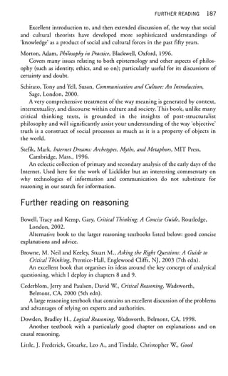 FURTHER READING 187
Excellent introduction to, and then extended discussion of, the way that social
and cultural theorists have developed more sophisticated understandings of
'knowledge' as a product of social and cultural forces in the past fifty years.
Morton, Adam, Philosophy in Practice, Blackwell, Oxford, 1996.
Covers many issues relating to both epistemology and other aspects of philos-
ophy (such as identity, ethics, and so on); particularly useful for its discussions of
certainty and doubt.
Schirato, Tony and Yell, Susan, Communication and Culture: An Introduction,
Sage, London, 2000.
A very comprehensive treatment of the way meaning is generated by context,
intertextuality, and discourse within culture and society. This book, unlike many
critical thinking texts, is grounded in the insights of post-structuralist
philosophy and will significantly assist your understanding of the way 'objective'
truth is a construct of social processes as much as it is a property of objects in
the world.
Stefik, Mark, Internet Dreams: Archetypes, Myths, and Metaphors, MIT Press,
Cambridge, Mass., 1996.
An eclectic collection of primary and secondary analysis of the early days of the
Internet. Used here for the work of Licklider but an interesting commentary on
why technologies of information and communication do not substitute for
reasoning in our search for information.
Further reading on reasoning
Bowell, Tracy and Kemp, Gary, Critical Thinking: A Concise Guide, Routledge,
London, 2002.
Alternative book to the larger reasoning textbooks listed below: good concise
explanations and advice.
Browne, M. Neil and Keeley, Stuart M., Asking the Right Questions: A Guide to
Critical Thinking, Prentice-Hall, Englewood Cliffs, NJ, 2003 (7th edn).
An excellent book that organises its ideas around the key concept of analytical
questioning, which I deploy in chapters 8 and 9.
Cederblom, Jerry and Paulsen, David W., Critical Reasoning, Wadsworth,
Belmont, CA, 2000 (5th edn).
A large reasoning textbook that contains an excellent discussion of the problems
and advantages of relying on experts and authorities.
Dowden, Bradley H., logical Reasoning, Wadsworth, Belmont, CA, 1998.
Another textbook with a particularly good chapter on explanations and on
causal reasoning.
Little, J. Frederick, Groarke, Leo A., and Tindale, Christopher W., Good
 