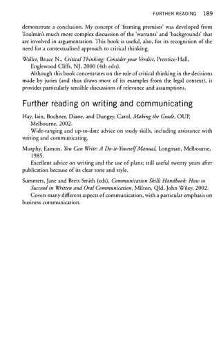 FURTHER READING 189
demonstrate a conclusion. My concept of 'framing premises' was developed from
Toulmin's much more complex discussion of the 'warrants' and 'backgrounds' that
are involved in argumentation. This book is useful, also, for its recognition of the
need for a contextualised approach to critical thinking.
Waller, Bruce N., Critical Thinking: Consideryour Verdict, Prentice-Hall,
Englewood Cliffs, NJ, 2000 (4th edn).
Although this book concentrates on the role of critical thinking in the decisions
made by juries (and thus draws most of its examples from the legal context), it
provides particularly sensible discussions of relevance and assumptions.
Further reading on writing and communicating
Hay, Iain, Bochner, Diane, and Dungey, Carol, Making the Grade, OUP,
Melbourne, 2002.
Wide-ranging and up-to-date advice on study skills, including assistance with
writing and communicating.
Murphy, Eamon, You Can Write: A Do-it-YourselfManual, Longman, Melbourne,
1985.
Excellent advice on writing and the use of plans; still useful twenty years after
publication because of its clear tone and style.
Summers, Jane and Brett Smith (eds), Communication Skills Handbook: How to
Succeed in Written and Oral Communication, Milton, Qld, John Wiley, 2002.
Covers many different aspects of communication, with a particular emphasis on
business communication.
 