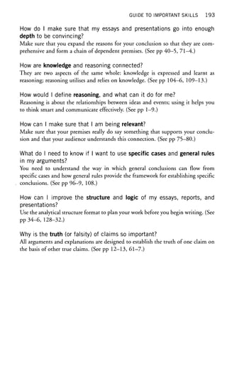 GUIDE TO IMPORTANT SKILLS 193
How do I make sure that my essays and presentations go into enough
depth to be convincing?
Make sure that you expand the reasons for your conclusion so that they are com-
prehensive and form a chain of dependent premises. (See pp 40—5, 71—4.)
How are knowledge and reasoning connected?
They are two aspects of the same whole: knowledge is expressed and learnt as
reasoning; reasoning utilises and relies on knowledge. (See pp 104-6, 109—13.)
How would I define reasoning, and what can it do for me?
Reasoning is about the relationships between ideas and events; using it helps you
to think smart and communicate effectively. (See pp 1-9.)
How can I make sure that I am being relevant?
Make sure that your premises really do say something that supports your conclu-
sion and that your audience understands this connection. (See pp 75-80.)
What do I need to know if I want to use specific cases and general rules
in my arguments?
You need to understand the way in which general conclusions can flow from
specific cases and how general rules provide the framework for establishing specific
conclusions. (See pp 96-9, 108.)
How can I improve the structure and logic of my essays, reports, and
presentations?
Use the analytical structure format to plan your work before you begin writing. (See
pp 34-6, 128-32.)
Why is the truth (or falsity) of claims so important?
All arguments and explanations are designed to establish the truth of one claim on
the basis of other true claims. (See pp 12-13, 61-7.)
 