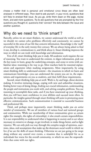 SMART THINKING 7
choose a matter that is personal and emotional since these are often best
analysed in different ways. Then start to ask yourself, in your mind, questions that
will help to analyse that issue. As you go, write them down on the page, review
them, and add more questions. Try to ask questions that are prompted by the first
questions you thought of, questions that 'connect' the dots between the issue and
another question.
Why do we need to 'think smart'?
Basically, unless we are smart thinkers, we cannot understand the world as well as
we should; we cannot solve problems effectively and consistently; we cannot be
successful in the areas of our life that concern information. Knowledge is the 'stuff
of everyday life in the early twenty-first century. We are always being asked to find
it out, develop it, communicate it, and think about it. Smart thinking improves the
ways in which we can work with knowledge and information.
First of all, smart thinking helpsyou to study. All academic work requires the use
of reasoning. You want to understand the content, to digest information, pick out
the key issues to learn, grasp the underlying concepts, and come to terms with un-
familiar ideas: reasoning is the way to go. Most teachers look for reasoned explan-
ations and arguments when marking assignments. More importantly, by using
smart-thinking skills to understand context—the situations in which we learn and
communicate knowledge—you can understand the system you are in, the expec-
tations and requirements on you as students, and then fulfil those requirements.
Second, smart thinking helpsyou at work. Work is, by and large, about decision
making. It involves initiating change, coping with new and unfamiliar situations,
finding better ways of doing things, finding out crucial information, understanding
the people and institutions you work with, and solving complex problems. You use
reasoning to accomplish these tasks, and if you have smartened up your thinking,
then you will have more confidence in your abilities and succeed more often. In
particular, the insights gained through smart thinking will assist in promoting more
effective communication. Such communication is essential to successful business
and professional life.
Third, and perhaps most importantly, smart thinking makes you an active
member of communities. We are all members of various local and national groups
and communities. While our membership of these communities gives us certain
rights (for example, the rights of citizenship), it also entails certain responsibilities.
It is our responsibility to understand what is happening in society and to act where
necessary to conserve or change, to get involved, to make things better, and to fight
injustice. We can only pick our way through the complex tangle of opinions, asser-
tions, ideas, and assumptions that make up the dominant social world in which we
live /fwe use the skills of smart thinking. Otherwise we are just going to be swept
along without any control over events, a situation that is unhelpful for us as
individuals but worse for the overall community, to which we owe the responsib-
ilities that come with our rights.
 