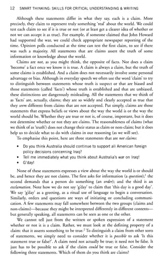12 SMART THINKING: SKILLS FOR CRITICAL UNDERSTANDING & WRITING
Although these statements differ in what they say, each is a claim. More
precisely, they claim to represent truly something 'real' about the world. We could
test each claim to see if it is true or not (or at least get a clearer idea of whether or
not we can accept it as true). For example, if someone claimed that John Howard
had supported the war, we could check appropriate newspaper reporting of the
time. Opinion polls conducted at the time can test the first claim, to see if there
was such a majority. All statements that are claims assert the truth of some
information or knowledge about the world.
Claims are not, as you might think, the opposite of facts. Nor does a claim
'become' a fact once we know it is true. A claim is always a claim, but the truth of
some claims is established. And a claim does not necessarily involve some personal
advantage or bias. Although in everyday speech we often use the word 'claim' to try
to distinguish between statements whose truth is suspect or that are biased and
those statements (called Tacts') whose truth is established and that are unbiased,
these distinctions are dangerously misleading. All the statements that we think of
as 'facts' are, actually, claims; they are so widely and clearly accepted as true that
they seem different from claims that are not accepted. Put simply, claims are those
statements that express beliefs or views about the way the world is or the way the
world should be. Whether they are true or not is, of course, important, but it does
not determine whether or not they are claims. The reasonableness of claims (what
we think of as 'truth') does not change their status as claim or non-claim; but it does
help us to decide what to do with claims in our reasoning (as we will see).
To emphasise this point, here are three statements that are not claims:
• Do you think Australia should continue to support all American foreign
policy decisions concerning Iraq?
• Tell me immediately what you think about Australia's war on Iraq!
• G'day!
None of these statements expresses a view about the way the world is or should
be, and hence they are not claims. The first asks for information (a question);1
the
second demands that a person do something (an order); and the third is an
exclamation. Note how we do not say 'g'day' to claim that 'this day is a good day'.
We say 'g'day' as a greeting, as a ritual use of language to begin a conversation.
Similarly, orders and questions are ways of initiating or concluding communi-
cation. A few statements may fall somewhere between the two groups (claims and
non-claims)—because they might be interpreted differently in different contexts—
but generally speaking, all statements can be seen as one or the other.
We cannot tell just from the written or spoken expression of a statement
whether or not it is a claim. Rather, we must look at the defining property of a
claim: that it asserts something to be true.2
To distinguish a claim from other sorts
of statements, we simply need to consider whether it is possible to ask 'Is this
statement true or false?'. A claim need not actually be true; it need not be false. It
just has to be possible to ask if the claim could be true or false. Consider the
following three statements. Which of them do you think are claims?
 