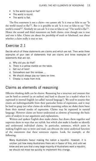 CLAIMS: THE KEY ELEMENTS OF REASONING 1 3
• Is the world round or flat?
• The world is round.
• The world is flat.
The first statement is not a claim—we cannot ask 'Is it true or false to say "Is
the world round or flat"?'. But it is possible to ask 'Is it true or false to say "The
world is round"?'. Similarly we can ask 'Is it true or false to say "The world is flat"?'.
Hence the second and third statements are both claims, even though one is true
and one is false. Claims are about the possibility of truth or falsehood, not about
whether a claim really is true or not.
Exercise 2.1
Decide which of these statements are claims and which are not. Then write three
examples of your own of statements that are claims and three examples of
statements that are not.
a. Why did you do that?
b. There is a yellow marble on the table.
c. Get out of here!
d. Somewhere over the rainbow ...
e. We should always pay our taxes on time.
f. Cheese is made from milk.
Claims as elements of reasoning
Effective thinking skills can be elusive. Reasoning has a structure and content that
can be hard to control (as an author) and hard to discern (as a reader) when it is
expressed in normal English (so-called 'natural language'). We tend to assume that
claims are indistinguishable from their particular forms of expression, and it may
be hard to grasp just what claims do within reasoning unless we shake them loose
from their normal modes of expression. Claims may be expressed in natural
language. However claims are better understood as elements of reasoning: the basic
units of analysis in our arguments and explanations.
Written and spoken English does make claims, but draws them together and
expresses them in ways that are stylish, but which also make it harder to identify
and understand individual claims. In particular, sentences, which assist in
making English easy to write and read, can obscure the more analytical function
of the statements that these sentences express. Look, for example, at the
following:
Many Australians favour making the nation a republic. However, it is
unclear just how many Australians there are in favour of this, and until we
know and are sure that a very large majority of Australians want a republic,
we should not move too quickly to implement this change.
 
