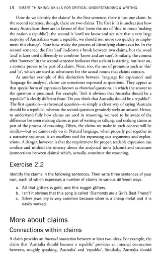 14 SMART THINKING: SKILLS FOR CRITICAL UNDERSTANDING & WRITING
How do we identify the claims? In the first sentence, there is just one claim. In
the second sentence, though, there are two claims. The first is 'it is unclear just how
many Australians there are in favour of this' (note the use of 'this' to mean 'making
the nation a republic'); the second is 'until we know and are sure that a very large
majority of Australians want a republic, we should not move too quickly to imple-
ment this change'. Note how tricky the process of identifying claims can be. In the
second sentence, the first 'and' indicates a break between two claims, but the word
'and' is later used differently to combine 'know and are sure'. Similarly, the comma
after 'however' in the second sentence indicates that a claim is starting, but later on,
a comma proves to be part of a claim. Note, too, the use of pronouns such as 'this'
and 'it', which are used as substitutes for the actual nouns that claims contain.
As another example of this distinction between 'language for expression' and
'language for analysis', claims are sometimes expressed as questions. They appear as
that special form of expression known as rhetorical questions, in which the answer to
the question is presumed. For example, 'Isn't it obvious that Australia should be a
republic?' is clearly different from 'Do you think that Australia should be a republic?'.
The first question—a rhetorical question—is simply a clever way of saying Australia
should be a republic', whereas the second question genuinely seeks an answer. Hence,
to understand fully how claims are used in reasoning, we need to be aware of the
difference between making claims as part of writing or talking, and making claims as
part of the process of reasoning. Often, the claims we make in each context will be
similar—but we cannot rely on it. Natural language, when properly put together in
a narrative sequence, is an excellent tool for expressing our arguments and explan-
ations. A danger, however, is that the requirement for proper, readable expression can
confuse and mislead the unwary about the analytical units (claims) and structures
(connections between claims) which, actually, constitute the reasoning.
Exercise 2.2
Identify the claims in the following sentences. Then write three sentences of your
own, each of which expresses a number of claims in various different ways.
a. All that glitters is gold, and this nugget glitters.
b. Isn't it obvious that this song is called 'Diamonds are a Girl's Best Friend'?
c. Silver jewellery is very common because silver is a cheap metal and it is
easily worked.
More about claims
Connections within claims
A claim provides an internal connection between at least two ideas. For example, the
claim that Australia should become a republic' provides an internal connection
between, roughly speaking, Australia' and 'republic'. Similarly, Australia should
 