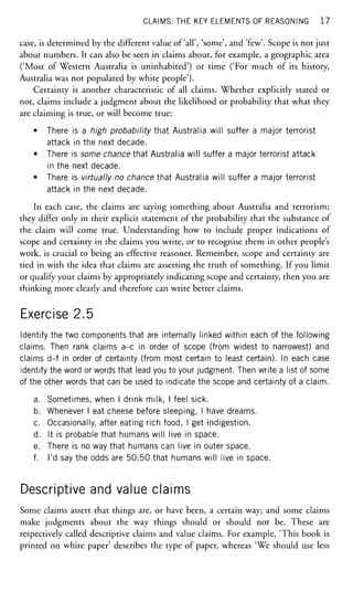CLAIMS: THE KEY ELEMENTS OF REASONING 1 7
case, is determined by the different value of'all', 'some', and 'few'. Scope is not just
about numbers. It can also be seen in claims about, for example, a geographic area
('Most of Western Australia is uninhabited') or time ('For much of its history,
Australia was not populated by white people').
Certainty is another characteristic of all claims. Whether explicitly stated or
not, claims include a judgment about the likelihood or probability that what they
are claiming is true, or will become true:
• There is a high probability that Australia will suffer a major terrorist
attack in the next decade.
• There is some chance that Australia will suffer a major terrorist attack
in the next decade.
• There is virtually no chance that Australia will suffer a major terrorist
attack in the next decade.
In each case, the claims are saying something about Australia and terrorism;
they differ only in their explicit statement of the probability that the substance of
the claim will come true. Understanding how to include proper indications of
scope and certainty in the claims you write, or to recognise them in other people's
work, is crucial to being an effective reasoner. Remember, scope and certainty are
tied in with the idea that claims are asserting the truth of something. If you limit
or qualify your claims by appropriately indicating scope and certainty, then you are
thinking more clearly and therefore can write better claims.
Exercise 2.5
Identify the two components that are internally linked within each of the following
claims. Then rank claims a-c in order of scope (from widest to narrowest) and
claims d-f in order of certainty (from most certain to least certain). In each case
identify the word or words that lead you to your judgment. Then write a list of some
of the other words that can be used to indicate the scope and certainty of a claim.
a. Sometimes, when I drink milk, I feel sick.
b. Whenever I eat cheese before sleeping, I have dreams.
c. Occasionally, after eating rich food, I get indigestion.
d. It is probable that humans will live in space.
e. There is no way that humans can live in outer space.
f. I'd say the odds are 50:50 that humans will live in space.
Descriptive and value claims
Some claims assert that things are, or have been, a certain way; and some claims
make judgments about the way things should or should not be. These are
respectively called descriptive claims and value claims. For example, 'This book is
printed on white paper' describes the type of paper, whereas 'We should use less
 