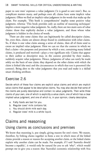18 SMART THINKING: SKILLS FOR CRITICAL UNDERSTANDING & WRITING
paper to save trees' expresses a value judgment ('it is good to save trees'). But, to
complicate matters many, and perhaps even all, claims have some implicit value
judgment. Often we find an implicit value judgment in the words that make up the
claim. For example, 'This book is comprehensive' implies some positive value
judgment, whereas 'This book provides only an outline of reasoning techniques'
implies a more negative value judgment. So, really, there are two main sorts of value
claims: those that explicitly declare a value judgment, and those whose value
judgment is hidden in the choice of words.
There are also some claims that can legitimately be called descriptive claims.
Yet, even then, claims are almost always found in combination with other claims.
So, if there is one value claim among a series of claims, then all of them tend to
create an implied value judgment. Here we can see that the context in which we
find a claim—the purposes and processes by which a text, containing many linked
claims, is produced and received—plays a very significant role. Claims that appear
to their author as descriptive may, in the context provided by their readers,
suddenly acquire value judgments. Hence, judgments of value can rarely be made
solely on the basis of one claim; they depend on the other claims with which the
claim is linked (the text) and the circumstances in which that text is presented (the
context). Being alert to the value judgments that you read and make is a skilled
smart thinking attribute.
Exercise 2.6
Decide which of these four claims are explicit value claims and which are implicit
value claims that appear to be descriptive claims. You may also decide that some of
the claims are purely descriptive and contain no value judgments. Then write three
claims of your own, one of which is explicitly a value claim, one of which has a clear
implied value judgment, and one of which is, in your opinion, clearly descriptive.
a. Fatty foods are bad for you.
b. Regular cows' milk contains fat.
c. You should drink milk each day.
d. Regular cows' milk is a white liquid.
Claims and reasoning
Using claims as conclusions and premises
We know that reasoning is, put simply, giving reasons for one's views. We reason,
therefore, by linking claims together to form a text in which most of the linked
claims provide a reason or reasons for accepting another claim, or the linked claims
explain why another claim can be made. For example, if I said Australia should
become a republic', it would only be natural for you to ask 'why?', which would
prompt me to give you a reason: that Australia's economic relationship with Asia
 