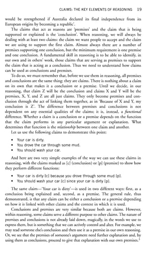 CLAIMS: THE KEY ELEMENTS OF REASONING 1 9
would be strengthened if Australia declared its final independence from its
European origins by becoming a republic'.
The claims that act as reasons are 'premises' and the claim that is being
supported or explained is the 'conclusion'. When reasoning, we will always be
dealing with at least two claims: the claim we want people to accept and the claim
we are using to support the first claim. Almost always there are a number of
premises supporting one conclusion, but the minimum requirement is one premise
and one conclusion. A fundamental skill in reasoning is to be able to identify, in
our own and in others' work, those claims that are serving as premises to support
the claim that is acting as a conclusion. Thus we need to understand how claims
can be used as conclusions and premises.
To do so, we must remember that, before we use them in reasoning, all premises
and conclusions are the same thing: they are claims. There is nothing about a claim
on its own that makes it a conclusion or a premise. Until we decide, in our
reasoning, that claim Z will be the conclusion and claims X and Y will be the
premises, X, Y, and Z are all just claims. They only become premises and con-
clusion through the act of linking them together, as in 'Because of X and Y, my
conclusion is Z'. The difference between premises and conclusions is not
dependent on any essential qualities of the claims; it is, instead, a functional
difference. Whether a claim is a conclusion or a premise depends on the function
that the claim performs in any particular argument or explanation. What
determines that function is the relationship between one claim and another.
Let us use the following claims to demonstrate this point:
• Your car is dirty.
• You drove the car through some mud.
• You should wash your car.
And here are two very simple examples of the way we can use these claims in
reasoning, with the claims marked as [c] (conclusion) or [p] (premise) to show how
they perform different functions:
• Your car is dirty [c] because you drove through some mud [p].
• You should wash your car [c] since your car is dirty [p].
The same claim—'Your car is dirty'—is used in two different ways: first, as a
conclusion being explained and, second, as a premise. The general rule, thus
demonstrated, is that any claim can be either a conclusion or a premise depending
on how it is linked with other claims and the context in which it is used.
Conclusions and premises are very similar because both are claims. However,
within reasoning, some claims serve a different purpose to other claims. The nature of
premises and conclusions is not already laid down, magically, in the words we use to
express them, but is something that we can actively control and alter. For example, we
may read someone else's conclusion and then use it as a premise in our own reasoning.
Or, we see that the premises of someone's argument need further explanation and, by
using them as conclusions, proceed to give that explanation with our own premises.3
 