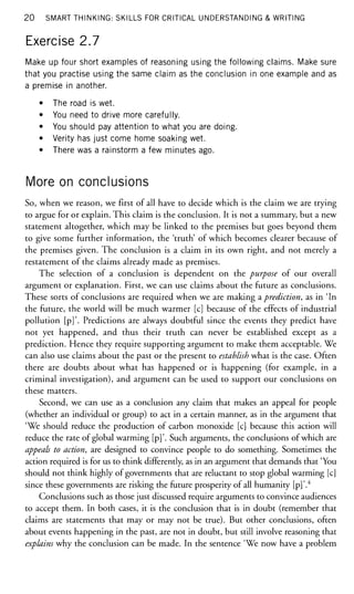 20 SMART THINKING: SKILLS FOR CRITICAL UNDERSTANDING & WRITING
Exercise 2.7
Make up four short examples of reasoning using the following claims. Make sure
that you practise using the same claim as the conclusion in one example and as
a premise in another.
• The road is wet.
• You need to drive more carefully.
• You should pay attention to what you are doing.
• Verity has just come home soaking wet.
• There was a rainstorm a few minutes ago.
More on conclusions
So, when we reason, we first of all have to decide which is the claim we are trying
to argue for or explain. This claim is the conclusion. It is not a summary, but a new
statement altogether, which may be linked to the premises but goes beyond them
to give some further information, the 'truth' of which becomes clearer because of
the premises given. The conclusion is a claim in its own right, and not merely a
restatement of the claims already made as premises.
The selection of a conclusion is dependent on the purpose of our overall
argument or explanation. First, we can use claims about the future as conclusions.
These sorts of conclusions are required when we are making a prediction, as in 'In
the future, the world will be much warmer [c] because of the effects of industrial
pollution [p]'. Predictions are always doubtful since the events they predict have
not yet happened, and thus their truth can never be established except as a
prediction. Hence they require supporting argument to make them acceptable. We
can also use claims about the past or the present to establish what is the case. Often
there are doubts about what has happened or is happening (for example, in a
criminal investigation), and argument can be used to support our conclusions on
these matters.
Second, we can use as a conclusion any claim that makes an appeal for people
(whether an individual or group) to act in a certain manner, as in the argument that
'We should reduce the production of carbon monoxide [c] because this action will
reduce the rate of global warming [p]'. Such arguments, the conclusions of which are
appeals to action, are designed to convince people to do something. Sometimes the
action required is for us to think differently, as in an argument that demands that 'You
should not think highly of governments that are reluctant to stop global warming [c]
since these governments are risking the future prosperity of all humanity [p]'.4
Conclusions such as those just discussed require arguments to convince audiences
to accept them. In both cases, it is the conclusion that is in doubt (remember that
claims are statements that may or may not be true). But other conclusions, often
about events happening in the past, are not in doubt, but still involve reasoning that
explains why the conclusion can be made. In the sentence 'We now have a problem
 