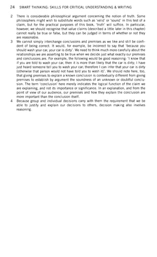 24 SMART THINKING: SKILLS FOR CRITICAL UNDERSTANDING & WRITING
2 There is considerable philosophical argument concerning the notion of truth. Some
philosophers might wish to substitute words such as 'valid' or 'sound' in this test of a
claim, but for the practical purposes of this book, 'truth' will suffice. In particular,
however, we should recognise that value claims (described a little later in this chapter)
cannot really be true or false, but they can be judged in terms of whether or not they
are reasonable.
3 We cannot simply interchange conclusions and premises as we like and still be confi-
dent of being correct. It would, for example, be incorrect to say that 'because you
should wash your car, your car is dirty'. We need to think much more carefully about the
relationships we are asserting to be true when we decide just what exactly our premises
and conclusions are. For example, the following would be good reasoning: 'I know that
if you are told to wash your car, then it is more than likely that the car is dirty; I have
just heard someone tell you to wash your car; therefore I can infer that your car is dirty
(otherwise that person would not have told you to wash it)'. We should note here, too,
that giving premises to explain a known conclusion is contextually different from giving
premises to establish by argument the soundness of an unknown or doubtful conclu-
sion. The term 'conclusion' here merely indicates the logical function of the claim we
are explaining, and not its importance or significance. In an explanation, and from the
point of view of our audience, our premises and how they explain the conclusion are
more important than the conclusion itself.
4 Because group and individual decisions carry with them the requirement that we be
able to justify and explain our decisions to others, decision making also involves
reasoning.
 