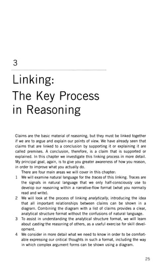 3
Linking:
The Key Process
in Reasoning
Claims are the basic material of reasoning, but they must be linked together
if we are to argue and explain our points of view. We have already seen that
claims that are linked to a conclusion by supporting it or explaining it are
called premises. A conclusion, therefore, is a claim that is supported or
explained. In this chapter we investigate this linking process in more detail.
My principal goal, again, is to give you greater awareness of how you reason,
in order to improve what you actually do.
There are four main areas we will cover in this chapter:
1 We will examine natural language for the traces of this linking. Traces are
the signals in natural language that we only half-consciously use to
develop our reasoning within a narrative-flow format (what you normally
read and write).
2 We will look at the process of linking analytically, introducing the idea
that all important relationships between claims can be shown in a
diagram. Combining the diagram with a list of claims provides a clear,
analytical structure format without the confusions of natural language.
3 To assist in understanding the analytical structure format, we will learn
about casting the reasoning of others, as a useful exercise for skill devel-
opment.
4 We consider in more detail what we need to know in order to be comfort-
able expressing our critical thoughts in such a format, including the way
in which complex argument forms can be shown using a diagram.
 