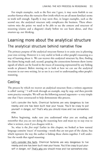 LINKING: THE KEY PROCESS IN REASONING 3 1
For simple examples, such as the first one I gave, it may seem foolish to use
another format when the narrative flow (with which we are all more familiar) seems
to work well enough. Equally it may seem that, in longer examples, such as the
second one, the analytical structure only complicates the business. These obser-
vations miss the point: we need to be able to see the content and structure of
reasoning (claims and a diagram) clearly before we can learn about, and thus
smarten up, our thinking.
Learning more about the analytical structure
The analytical structure behind narrative flow
The primary purpose of the analytical structure format is to assist you in planning
your own writing. However it is very useful to look at other people's reasoning as a
way of learning about it. We can recover this analytical structure by, first, finding
the claims being made and, second, grasping the connections between them (some
signals of which can be found in the traces of reasoning represented by any linking
words or phrases). Before moving on to look at how we can use the analytical
structure in our own writing, let us use it as a tool to understanding other people's
reasoning.
Casting
The process by which we recover an analytical structure from a written argument
is called 'casting'.3
I will work through an example, step by step, and then provide
some practice examples. We will use the following natural argument—a very simple
one that I have constructed to help demonstrate this process.
Let's consider the facts. Chemical factories are very dangerous to live
nearby and one has been built near your house. You'd be crazy to put
yourself in danger, no? That's why you should move and live somewhere
else.
Before beginning, make sure you understand what you are reading and
remember that you are not doing the reasoning here and must try to stay true to
what is written, even if you disagree with it.
So, what is the first step? Earlier in this chapter, we looked at how natural
language contains 'traces' of reasoning—words that are not part of the claims, but
which represent the way the author is linking those claims together. I will under-
line the words that signal reasoning:
Let's consider the facts. Chemical factories are very dangerous to live
nearby and one has been built near your house. You'd be crazy to put your-
self in danger, no? That's why you should move and live somewhere else.
 