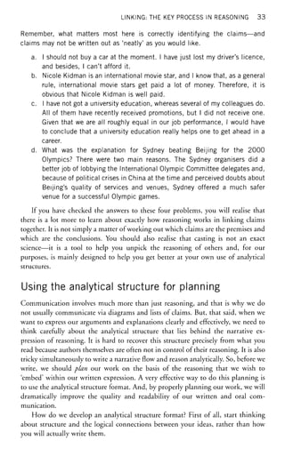 LINKING: THE KEY PROCESS IN REASONING 3 3
Remember, what matters most here is correctly identifying the claims—and
claims may not be written out as 'neatly' as you would like.
a. I should not buy a car at the moment. I have just lost my driver's licence,
and besides, I can't afford it.
b. Nicole Kidman is an international movie star, and I know that, as a general
rule, international movie stars get paid a lot of money. Therefore, it is
obvious that Nicole Kidman is well paid.
c. I have not got a university education, whereas several of my colleagues do.
All of them have recently received promotions, but I did not receive one.
Given that we are all roughly equal in our job performance, I would have
to conclude that a university education really helps one to get ahead in a
career.
d. What was the explanation for Sydney beating Beijing for the 2000
Olympics? There were two main reasons. The Sydney organisers did a
better job of lobbying the International Olympic Committee delegates and,
because of political crises in China at the time and perceived doubts about
Beijing's quality of services and venues, Sydney offered a much safer
venue for a successful Olympic games.
If you have checked the answers to these four problems, you will realise that
there is a lot more to learn about exactly how reasoning works in linking claims
together. It is not simply a matter of working out which claims are the premises and
which are the conclusions. You should also realise that casting is not an exact
science—it is a tool to help you unpick the reasoning of others and, for our
purposes, is mainly designed to help you get better at your own use of analytical
structures.
Using the analytical structure for planning
Communication involves much more than just reasoning, and that is why we do
not usually communicate via diagrams and lists of claims. But, that said, when we
want to express our arguments and explanations clearly and effectively, we need to
think carefully about the analytical structure that lies behind the narrative ex-
pression of reasoning. It is hard to recover this structure precisely from what you
read because authors themselves are often not in control of their reasoning. It is also
tricky simultaneously to write a narrative flow and reason analytically. So, before we
write, we should plan our work on the basis of the reasoning that we wish to
'embed' within our written expression. A very effective way to do this planning is
to use the analytical structure format. And, by properly planning our work, we will
dramatically improve the quality and readability of our written and oral com-
munication.
How do we develop an analytical structure format? First of all, start thinking
about structure and the logical connections between your ideas, rather than how
you will actually write them.
 