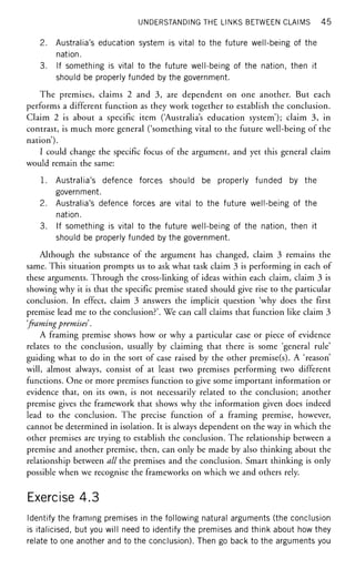 UNDERSTANDING THE LINKS BETWEEN CLAIMS 45
2. Australia's education system is vital to the future well-being of the
nation.
3. If something is vital to the future well-being of the nation, then it
should be properly funded by the government.
The premises, claims 2 and 3, are dependent on one another. But each
performs a different function as they work together to establish the conclusion.
Claim 2 is about a specific item ('Australia's education system'); claim 3, in
contrast, is much more general ('something vital to the future well-being of the
nation').
I could change the specific focus of the argument, and yet this general claim
would remain the same:
1. Australia's defence forces should be properly funded by the
government.
2. Australia's defence forces are vital to the future well-being of the
nation.
3. If something is vital to the future well-being of the nation, then it
should be properly funded by the government.
Although the substance of the argument has changed, claim 3 remains the
same. This situation prompts us to ask what task claim 3 is performing in each of
these arguments. Through the cross-linking of ideas within each claim, claim 3 is
showing why it is that the specific premise stated should give rise to the particular
conclusion. In effect, claim 3 answers the implicit question 'why does the first
premise lead me to the conclusion?'. We can call claims that function like claim 3
'framingpremises.
A framing premise shows how or why a particular case or piece of evidence
relates to the conclusion, usually by claiming that there is some 'general rule'
guiding what to do in the sort of case raised by the other premise(s). A 'reason'
will, almost always, consist of at least two premises performing two different
functions. One or more premises function to give some important information or
evidence that, on its own, is not necessarily related to the conclusion; another
premise gives the framework that shows why the information given does indeed
lead to the conclusion. The precise function of a framing premise, however,
cannot be determined in isolation. It is always dependent on the way in which the
other premises are trying to establish the conclusion. The relationship between a
premise and another premise, then, can only be made by also thinking about the
relationship between all the premises and the conclusion. Smart thinking is only
possible when we recognise the frameworks on which we and others rely.
Exercise 4.3
Identify the framing premises in the following natural arguments (the conclusion
is italicised, but you will need to identify the premises and think about how they
relate to one another and to the conclusion). Then go back to the arguments you
 
